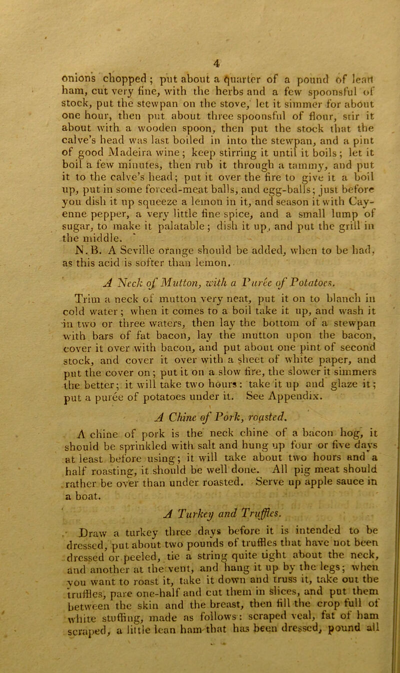 onions chopped ; put about a quarter of a pound of lean ham, cut very fine, with the herbs and a few spoonsful of stock, put the stewpan on the stove, let it simmer for about one hour, then put about three spoonsful of flour, stir it about with a wooden spoon, then put the stock that the calve’s head was last boiled in into the stewpan, and a pint of good Madeira wine; keep stirring it until it boils; let it boil a few minutes, then rub it through a tammy, and put it to the calve’s head; put it over the fire to give it a boil up, put in some forced-meat balls, and egg-balls; just before you dish it up squeeze a lemon in it, and season it with Cay- enne pepper, a very little fine spice, and a small lump of sugar, to make it palatable; dish it up, and put the grill in the middle. N.B. A Seville orange should be added, when to be had. as this acid is softer than lemon. A Neck of Mutton, with a Puree of Potatoes. Trim a neck of mutton very neat, put it on to blanch in cold water; when it comes to a boil take it up, and wash it in two or three waters, then lay the bottom of a stewpan with bars of fat bacon, lay the mutton upon the bacon, cover it over with bacon, and put about one pint of second stock, and cover it over with a sheet of white paper, and put the cover on; put it on a slow fire, the slower it simmers the better; it will take two hours: take it up and glaze it; put a puree of potatoes under it. See Appendix. A Chine of Pork, roasted. A chine of pork is the neck chine of a bacon hog, it should be sprinkled with salt and hung up four or five days at least before using; it will take about two hours and a half roasting, it should be well done. All pig meat should rather be over than under roasted. Serve up apple sauce in a boat. A Turkey and Truffles. Draw a turkey three days before it is intended to be dressed, put about two pounds of truffles that have not been dressed or peeled, tic a string quite tight about the neck, and another at the vent, and hang it up by the legs; when vou want to roast it, take it down and truss it, take out the truffles, pare one-half and cut them in slices, and put them between the skin and the breast, then fill the crop full of white stuffing, made as follows : scraped veal, fat of ham scraped, a little lean ham that has been dressed, pound all