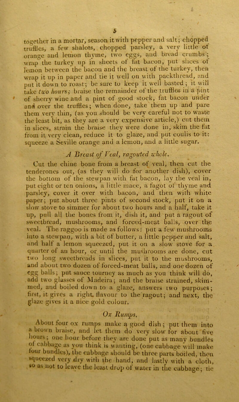 together in a mortar, season it with pepper and salt; chopped truffles, a few shalots, chopped parsley, a very little of orange and lemon thyme, two eggs, and bread crumbs ; wrap the turkey up in sheets of fat bacon, put slices of lemon between the bacon and the breast of the turkey, then wrap it up in paper and tie it well on with packthread, and put it down to roast; be sure to keep it well basted ; it will take two hours; braise the remainder of the truffles in a pint of sherry wine and a pint of good stock, fat bacon under and over the truffles; when done, take them up and pare them very thin, (as you should be very careful not to waste the least bit, as they are a very expensive article,) cut them in slices, strain the braise they were done in, skim the fat from it very clean, reduce it to glaze, and put eoulis to it: squeeze a Seville orange and a lemon, and a little sugar. A Breast of Veal, ragouted whole. Cut the chine bone from a breast of veal, then cut the tenderones out, (as they will do for another dish), cover the bottom of the stewpan with fat bacon, lay the veal in, put eight or ten onions, a little mace, a fagot of thyme and parsley, cover it over with bacon, and then with white paper; put about three pints of second stock, put it on a slow stove to simmer for about two hours and a half, take it up, pull all the bones from it, dish it, and put a ragout of sAveetbread, mushrooms, and forced-meat balls, over the veal. The raggoo is made as follows: put a few mushrooms into a stewpan, with a bit of butter, a little pepper and salt, and half a lemon squeezed, put it on a slow stove for a quarter of an hour, or until the mushrooms are done, cut two long sweetbreads in slices, put it to the mushrooms, and about two dozen of forced-meat balls, and one dozen of egg balls; put sauce tourney as much as you think will do, add two glasses of Madeira; and the braise strained, skim- med, and boiled down to a glaze, answers two purposes; first, it gives a right,flavour to the ragout; and next, the glaze gives it a nice gold colour. Ox Rumps, About four ox rumps make a good dish ; put them into a brown bruise, and let them do very slow for about five hours; one hour before they arc done put as many bundles of cabbage as you think is wanting, (one cabbage will make lour bundles), the cabbage should be three parts boiled, then squeezed very dry with the hand, and lastly with a cloth, so as not to leave tire least drop oi water in the cabbage; tie