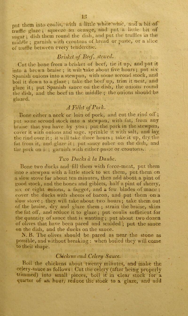 put them into coulis, with A little while 'wine, and a bit of truffle glaze ; squeeze on orange, and put a little hit of sntjar; dish them round the dish, and put the truffles in the middle ; garnish with croutons of bread or paste, or a slice of truffle between every tenderone. Brisket of Beef, stczccd. Cut the bone from a brisket of beef, tie it up, and put it into a brown braise; it wih take about five hours; put six Spanish onions into a stew pan, with some second stock, and boil it down to a glaze; take the beef up, trim it neat, and glaze it; put Spanish sauce on the dish, the onions round rhe dish, and the beef in the middle ; the onions should be glazed. A Fillet of Pork. Bone either a neck or loin of pork, and cut the rind oil ; put some second stock into a stewpan, with fat, from any braise that you have by you ; put the pork in the stewpan, cover it with onions and sage, sprinkle it with salt, and lay, the rind over it; it will take three hours ; take it up, dry the fat from it, and glaze it; put sauce rober on the dish, and tire pork on h ; garnish with either paste or croutons. Tzco Ducks a la Daube. Bone two ducks and fill them with force-meat, put them into ? stewpan with a little stock to set them, put them on a slow stove for about ten minutes, then add about a pint of uood stock, and the bones and giblets, half a pint of sherry, six or eight onions, a faggot, and a few blades of mace ; cover the ducks with sheets of bacon, and put them on a slow stove ; they will take about two hours; take them out of the braise, dry and glaze them ; strain the braise, skini the fat off, and reduce it to glaze; put coulis sufficient for the quantity of sauce that is wanting; put about two dozen of olives that have been pared and scalded ’; put the sauce on the dish, and the ducks on the sauce. 1S.B. The olives should be pared as near the stone as possible, and without breaking : when boiled they will come to their shape. Chickens mul Celery Sauce. Boil the chickens about twenty minutes, and make the celery-sauce as follows : Cut the celery (after being properly trimmed) into small pieces, boil it in clear stock for a quarter of an hour, reduce the stock to a glaze, and add