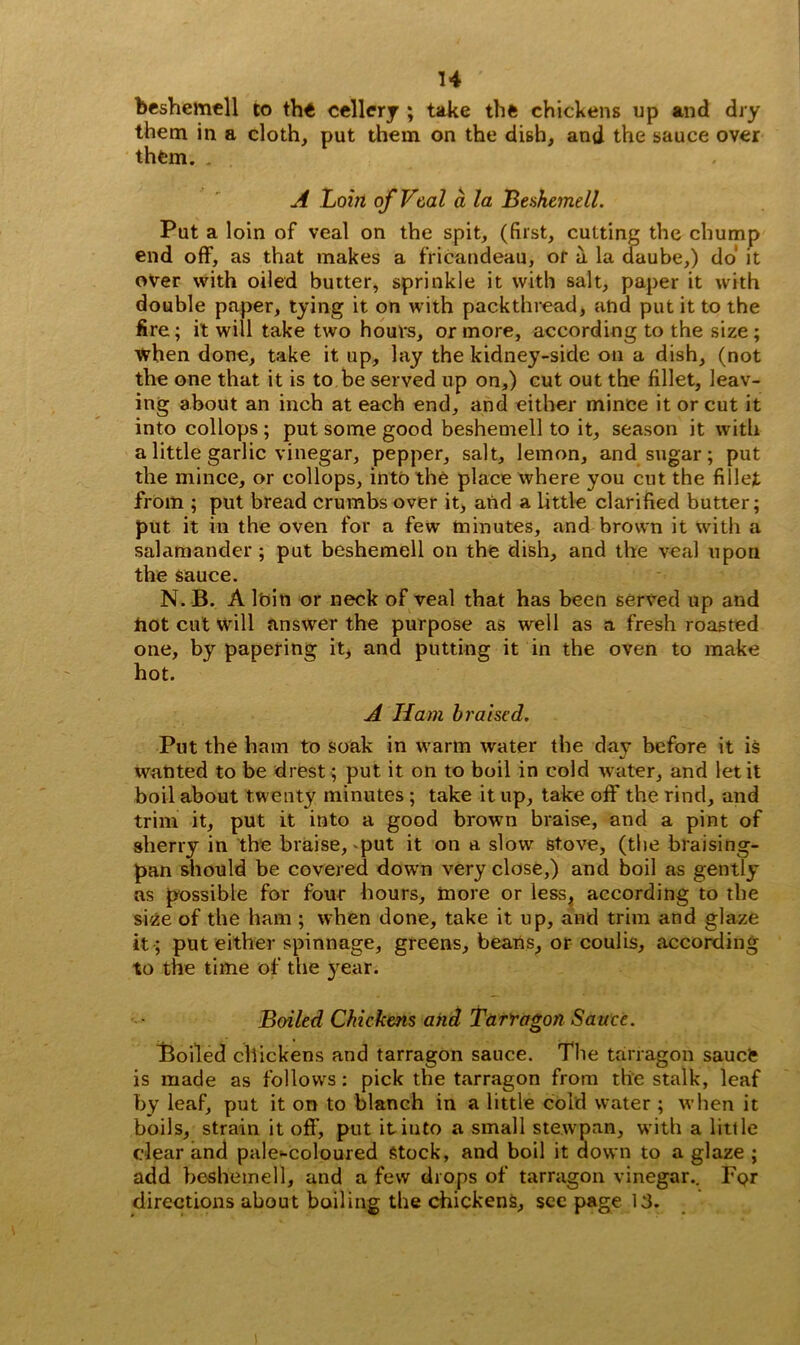 beshemell to tht cellery ; take thfe chickens up and dry them in a cloth, put them on the dish, and the sauce over them. . A Loin of Veal a la Beshemell. Put a loin of veal on the spit, (first, cutting the chump end off, as that makes a fricandeau, of a la daube,) do' it over with oiled butter, sprinkle it with salt, paper it with double paper, tying it on with packthread, and put it to the fire; it will take two hours, or more, according to the size ; when done, take it up, lay the kidney-side on a dish, (not the one that it is to be served up on,) cut out the fillet, leav- ing about an inch at each end, and either mince it or cut it into collops ; put some good beshemell to it, season it with a little garlic vinegar, pepper, salt, lemon, and sugar; put the mince, or collops, into the place where you cut the fillet from ; put bread crumbs over it, and a little clarified butter; put it in the oven for a few minutes, and brown it with a salamander; put beshemell on the dish, and the veal upon the sauce. N. B. A lbin or neck of veal that has been served up and tiot cut will answer the purpose as well as a fresh roasted one, by papering it, and putting it in the oven to make hot. A Iiam braised. Put the ham to soak in warm water the day before it is wanted to be drest; put it on to boil in cold water, and let it boil about twenty minutes ; take it up, take off the rind, and trim it, put it into a good brown braise, and a pint of sherry in the braise, put it on a slow stove, (the braising- pan should be covered down very close,) and boil as gently as possible for four hours, more or less, according to the size of the ham ; when done, take it up, and trim and glaze it; put either spinnage, greens, beans, or coulis, according to the time of the year. Boiled Chickens and Tarragon Sauce. Boiled chickens and tarragon sauce. The tarragon saucl; is made as follows: pick the tarragon from the stalk, leaf by leaf, put it on to blanch in a little cold water ; when it boils, strain it off, put it into a small stewpan, with a little clear and pale^-coloured Stock, and boil it down to a glaze ; add beshemell, and a few drops of tarragon vinegar.. Fpr directions about boiling the chickens, see page 13.