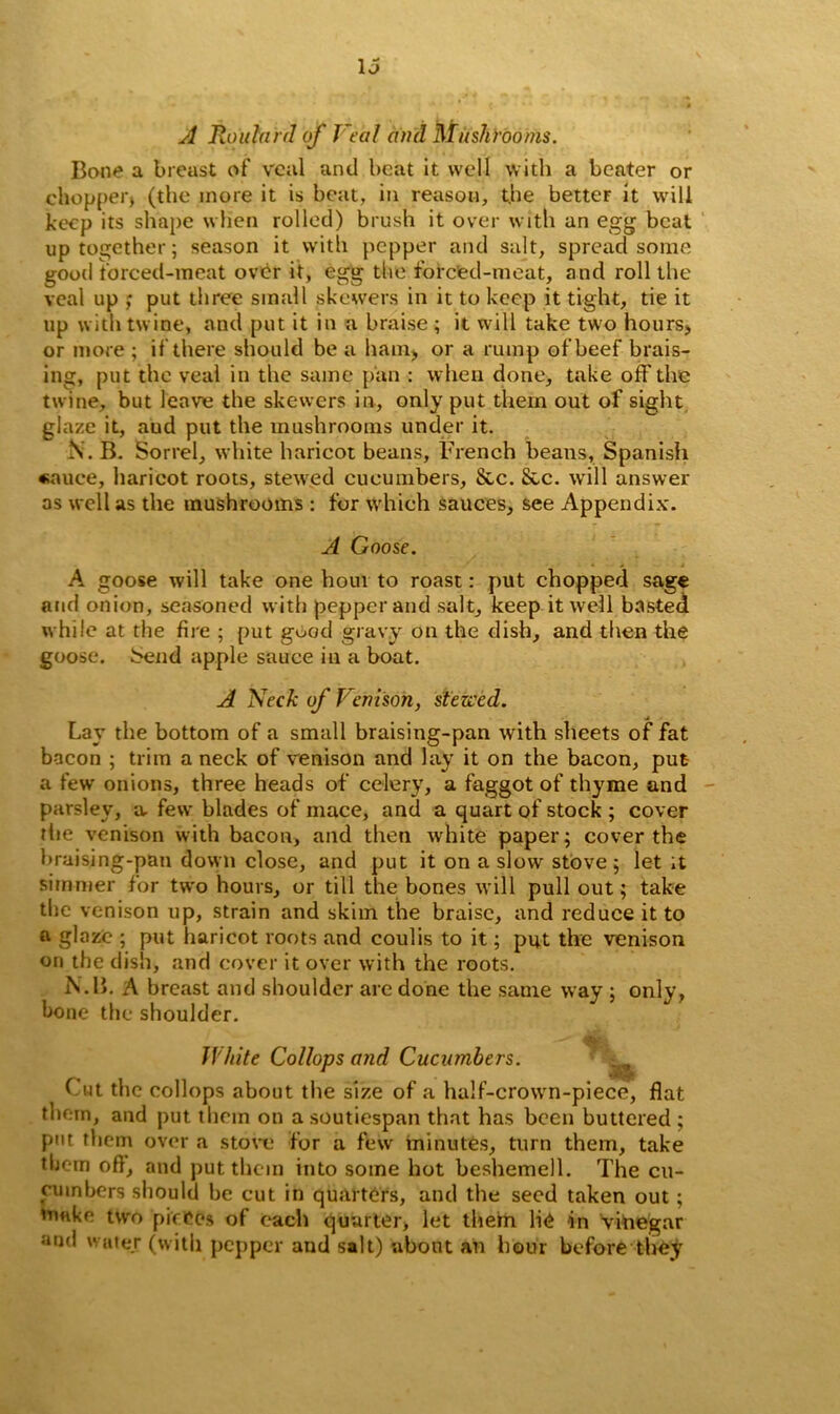 A Roitlai d of Veal ami Mushrooms. Bone a breast of veal and beat it well with a beater or chopper) (the more it is beat, in reason, the better it will keep its shape when rolled) brush it over with an egg beat up together; season it with pepper and salt, spread some good forced-meat over it, egg the forced-meat, and roll the veal up ; put three small skewers in it to keep it tight, tie it up with twine, and put it in a braise; it will take two hours, or more ; if there should be a ham, or a rump of beef brais- ing, put the veal in the same pan : when done, take off the twine, but leave the skewers in, only put them out of sight glaze it, aud put the mushrooms under it. i\. B. Sorrel, white haricot beans, Trench beans, Spanish «auce, haricot roots, stewed cucumbers, &c. &c. will answer as well as the mushrooms : for which Sauces, see Appendix. A Goose. A goose will take one hour to roast: put chopped sage and onion, seasoned with pepper and salt, keep it well basted while at the fire ; put good gravy on the dish, and then the goose. Send apple sauce in a boat. A Neck of Venison, stewed. Lay the bottom of a small braising-pan with sheets of fat bacon ; trim a neck of venison and lay it on the bacon, put a few onions, three heads of celery, a faggot of thyme and parsley, a. few blades of mace, and a quart of stock ; cover the venison with bacon, and then white paper; cover the braising-pan down close, and put it on a slow stove ; let ;t simmer for two hours, or till the bones will pull out; take the venison up, strain and skim the braise, and reduce it to a glaze ; put haricot roots and coulis to it; put the venison on the dish, and cover it over with the roots. N.B. A breast and shoulder are done the same way ; only, bone the shoulder. White Collops and Cucumbers. Cut the collops about the size of a half-crown-piece, flat them, and put them on a soutiespan that has been buttered ; put them over a stove for a few minutes, turn them, take them oft, and put them into some hot beshemell. The cu- cumbers should be cut in quarters, and the seed taken out; make two pieces of each quarter, let them lie In vinegar and water (with pepper aud salt) about an hour before they