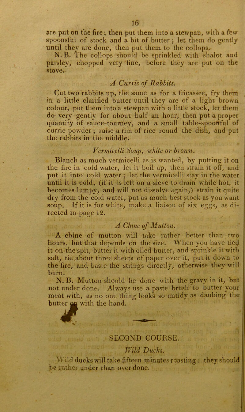 are put on the fire; then put them into a stewpan, with a few spoonsful of stock and a bit of butter; let them do gently until they are done, then put them to the collops. N.B. The collops should be sprinkled with shalot and parsley, chopped very fine, before they are put on the stove. A Currie of Rabbits. Cut two rabbits up, the same as for a fricassee, fry them in a little clarified butter until they are of a light brown colour, put them into a stewpan with a little stock, let them do very gently for about half an hour, then put a proper quantity of sauce-tourney, and a small table-spoonful of currie powder ; raise a rim of rice round the dish, and put the rabbits in the middle. Vermicelli Soup, white or brown. Blanch as much vermicelli as is wanted, by putting it on the fire in eold water, let it boil up, then strain it off, and put it into cold water ; let the vermicelli stay in the water until it is cold, (if it is left on a sieve to drain while hot, it becomes lumpy, and will not dissolve again,) strain it quite dry from the cold water, put as much best stock as you want soup. If it is for white, make a liaison of six eggs, as di- rected in page 12. A Chine of Mutton. A chine of mutton will take rather better than two hours, but that depends on the size. When you have tied it on the spit, butter it with oiled butter, and sprinkle it with salt, tie about three sheets of paper over it, put it down to the fire, and baste the strings directly, otherwise they will burn. N. B. Mutton should be done with the gravy in it, but not under done. Always use a paste brush to butter your meat with, as no one thing looks so untidy as daubing the butter ^ with the hand. 4£. — SECOND COURSE. Wild Ducks. Wild ducks will take fifteen minutes roasting : they should be rather under than overdone.
