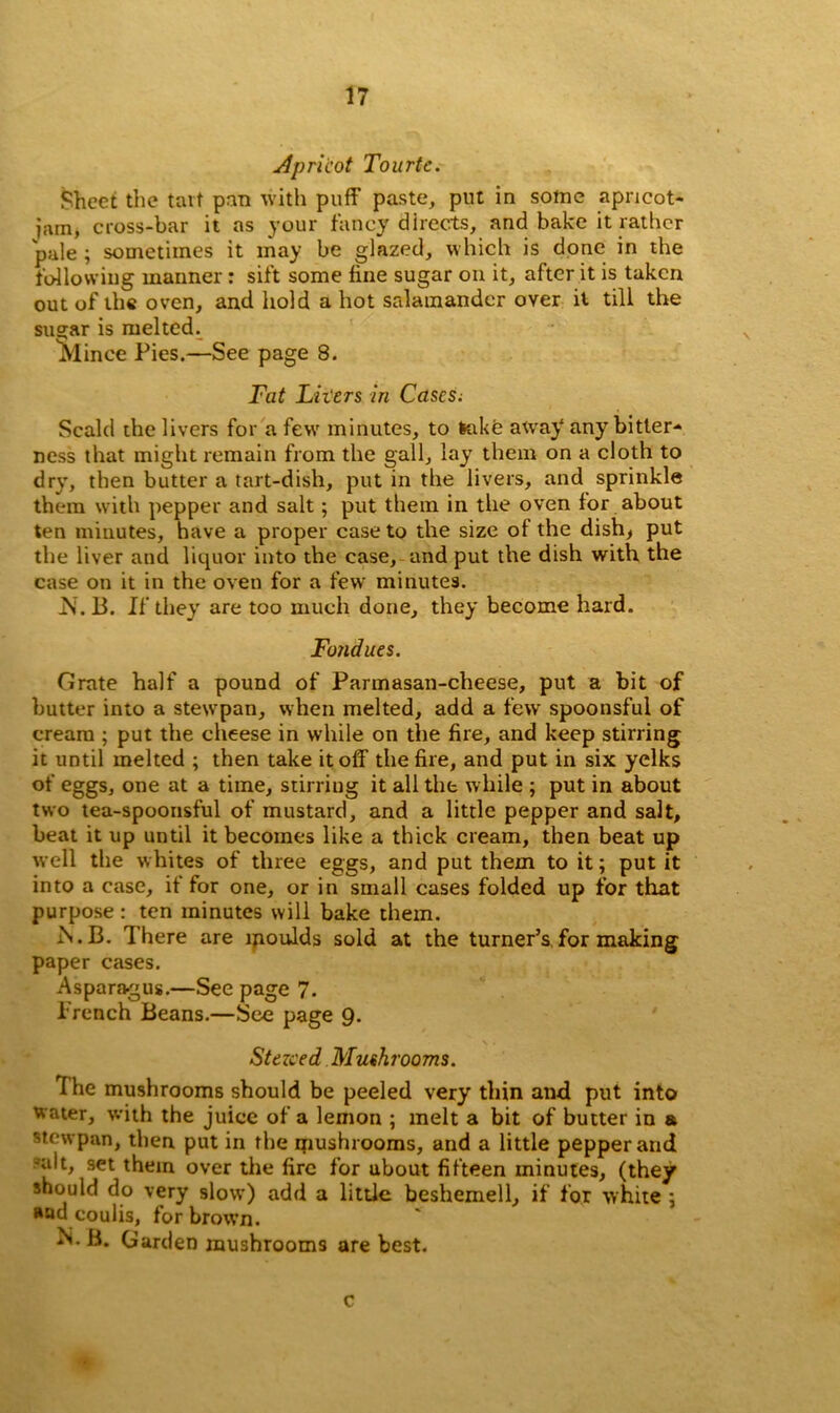 Apricot Tourtc. Sheet the tart pan with puff paste, put in some apricot- jam, cross-bar it as your fancy directs, and bake it rather pale ; sometimes it may be glazed, which is done in the following maimer: sift some fine sugar on it, after it is taken out of the oven, and hold a hot salamander over it till the su^ar is melted. ^linee Pies.—See page 8. Fat Livers in Cases. Scald the livers for a few minutes, to take away any bitter- ness that might remain from the gall, lay them on a cloth to dry, then butter a tart-dish, put in the livers, and sprinkle them with pepper and salt; put them in the oven for about ten minutes, have a proper case to the size of the dish, put the liver and liquor into the case, and put the dish with the case on it in the oven for a few minutes. Is. 13. If they are too much done, they become hard. Fondues. Grate half a pound of Parmasan-cheese, put a bit of butter into a stewpan, when melted, add a few spoonsful of cream ; put the cheese in while on the fire, and keep stirring it until melted ; then take it off the fire, and put in six yelks of eggs, one at a time, stirring it all the while ; put in about two tea-spoonsful of mustard, and a little pepper and salt, beat it up until it becomes like a thick cream, then beat up well the whites of three eggs, and put them to it; put it into a case, if for one, or in small cases folded up for that purpose : ten minutes will bake them. rS.B. There are moulds sold at the turner’s,for making paper cases. Asparagus.—See page 7. Trench Beans.—See page 9. Stezced Mushrooms. The mushrooms should be peeled very thin and put into water, with the juice of a lemon ; melt a bit of butter in & stewpan, then put in the mushrooms, and a little pepper and alt, set them over the fire for about fifteen minutes, (they should do very slow) add a little beshemell, if for white ; »ad coulis, for brown. M. B. Garden mushrooms are best. c