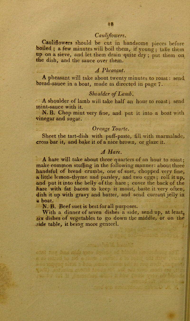 Cauliflowers. Cauliflowers should be cut in handsome pieces before boiled; a few minutes will boil them, if young; tak'e them up on a sieve, and let them drain quite dry; put them on the dish, and the sauce over them. A Pheasant. A pheasant will take about twenty minutes to roast: send bread-sauce in a boat, made as directed in page 7. Shoulder of Lamb. A shoulder of lamb will take half an hour to roast; send mint-sauce with it. N. B. Chop mint very fine, and put it into a boat with vinegar and sugar. Orange Tourte. Sheet the tart-dish with puff-paste, fill with marmalade, cross bar it, and bake it of a nice brown, or glaze it. A Hare. A hare will take about three quarters of an hour to roast; make common stuffing in the following manner: about three handsful of bread crumbs, one of suet, chopped very fine, a little lemon-thyme and parsley, and two eggs; roll it up, and put it into the belly of the hare ; cover the back of the hare with fat bacon to keep it moist, baste it very often, dish it up with gravy and butter, and send currant jelly in a boat. N. B. Beef suet -is best for all purposes. With a dinner of seven dishes a side, send up, at least* six dishes of vegetables to go down the middle, or on the -side table, it being more genteel.