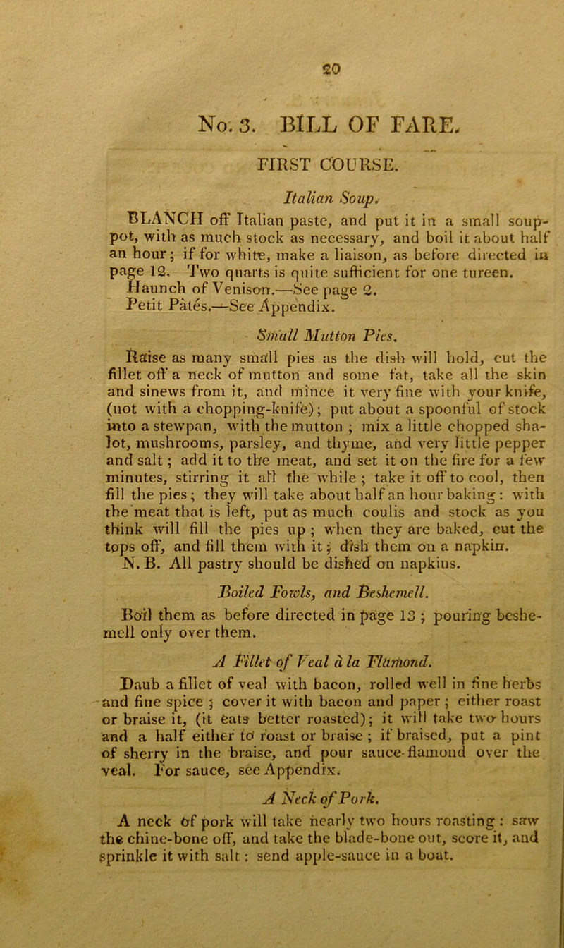 No. 3. BILL OF FARE, FIRST COURSE. Italian Soup. BLANCH off Italian paste, and put it in a small soup- pot, with as much stock as necessary, and boil it about half an hour; if for white, make a liaison, as before directed in page 12. Two quarts is quite sufficient for one tureen. Haunch of Venison.—See page 2. Petit Pates.—See Appendix. Small Mutton Pies. Raise as many small pies as the dish will hold, cut the fillet off a neck of mutton and some fat, take all the skin and sinews from it, and mince it very fine with your knife, (not with a chopping-knife); put about a spoonful of stock into a stewpan, with the mutton ; mix a little chopped sha- lot, mushrooms, parsley, and thyme, and very little pepper and salt; add it to the meat, and set it on the fire for a few minutes, stirring it all the while; take it off to cool, then fill the pies ; they will take about half an hour baking : with the meat that is left, put as much coulis and stock as you think will fill the pies up ; when they are baked, cut the tops off, and fill them with it; dish them on a napkin. N. B. All pastry should be dished on napkins. Boiled Fords, and Beshemell. Boil them as before directed in page 13 ; pouring besbe- mell only over them. A Fillet of Veal d la Fltirhond. Daub a fillet of veal with bacon, rolled well in fine herbs and fine spice ; cover it with bacon and paper ; either roast or braise it, (it eats better roasted); it will take two-hours and a half either io‘ roast or braise ; if braised, put a pint of sherry in the braise, and pour sauce-flamond over the veal. For sauce, see Appendix. A Neck of Pork. A neck Of pork will take nearly two hours roasting : saw the chine-bone off, and take the blade-bone out, score it, and sprinkle it with salt: send apple-sauce in a boat.