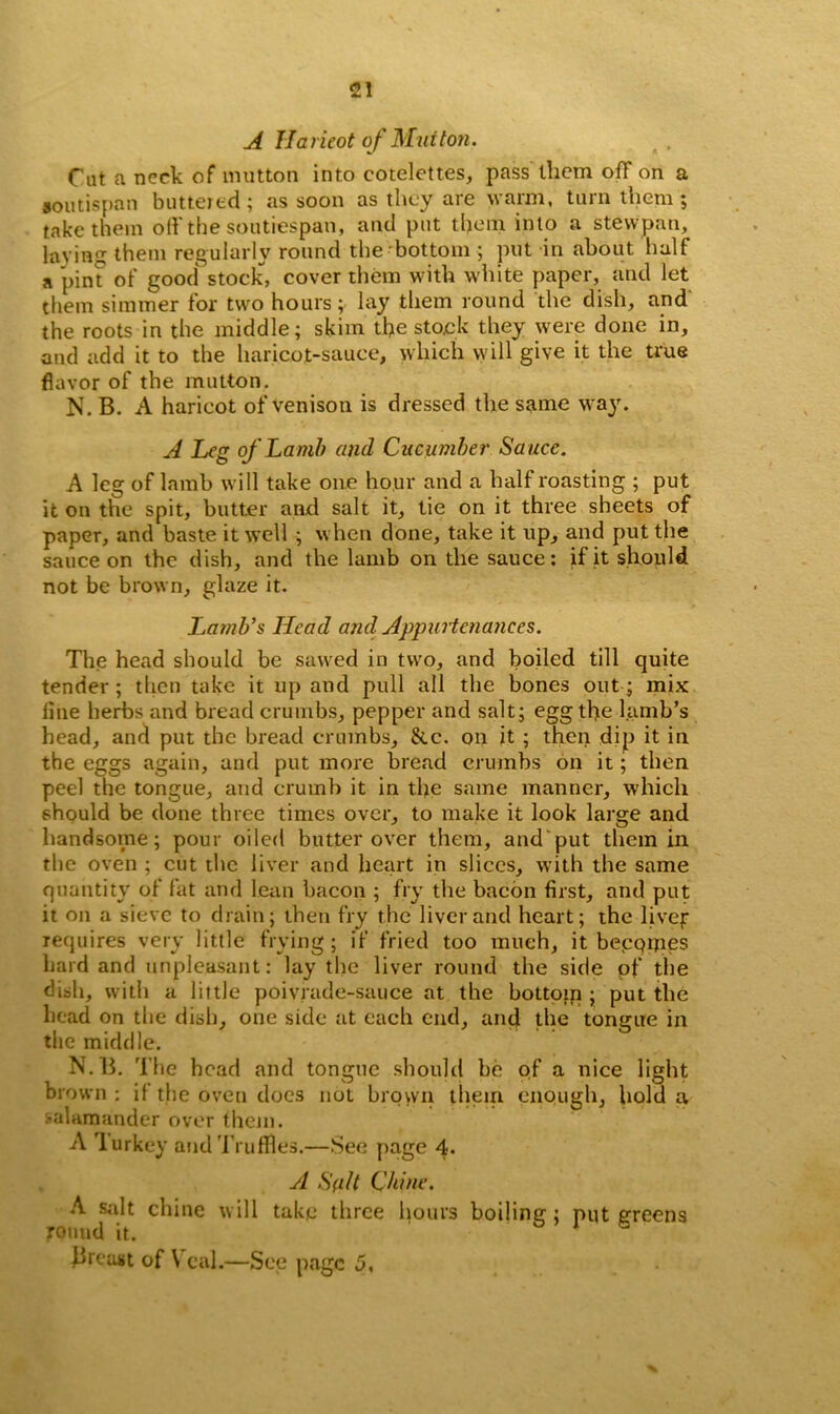 A Haricot of Mutton. Cat a neck of mutton into cotelettes, pass them off on a soutispan buttered; as soon as they are warm, turn them; take them off the soutiespan, and put them into a stewpan, laying them regularly round the bottom ; put in about half a pint of good stock, cover them with white paper, and let them simmer for two hours; lay them round the dish, and the roots in the middle; skim the stock they were done in, and add it to the haricot-sauce, which will give it the true flavor of the mutton. N. B. A haricot of venison is dressed the same way. A Leg of Lamb and Cucumber Sa uce. A leg of lamb will take one hour and a half roasting ; put it on the spit, butter and salt it, tie on it three sheets of paper, and baste it well ; when done, take it up, and put the sauce on the dish, and the lamb on the sauce: if it should not be brown, glaze it. Lamb*s Head and. Appurtenances. The head should be sawed in two, and boiled till quite tender; then take it up and pull all the hones out; mix line herbs and bread crumbs, pepper and salt; egg the lamb’s head, and put the bread crumbs, &c. on it ; then dip it in the eggs again, and put more bread crumbs on it; then peel the tongue, and crumb it in the same manner, which should be done three times over, to make it look large and handsome; pour oiled butter over them, and'put them in the oven ; cut the liver and heart in slices, with the same quantity of fat and lean bacon ; fry the bacon first, and put it on a sieve to drain; then fry the liver and heart; the livef requires very little frying; if fried too much, it becomes hard and unpleasant: lay the liver round the side of the dish, with a little poiviade-sauce at the bottom ; put the head on the dish, one side at each end, and the tongue in the middle. N.B. The bead and tongue should be of a nice light brown: if the oven docs not brown them enough, hold a salamander over them. A Turkey and Truffles.—See page 4. A Suit Chine. A salt chine will take three hours boiling ; put greens round it. Breast of Veal.—See page 5. %