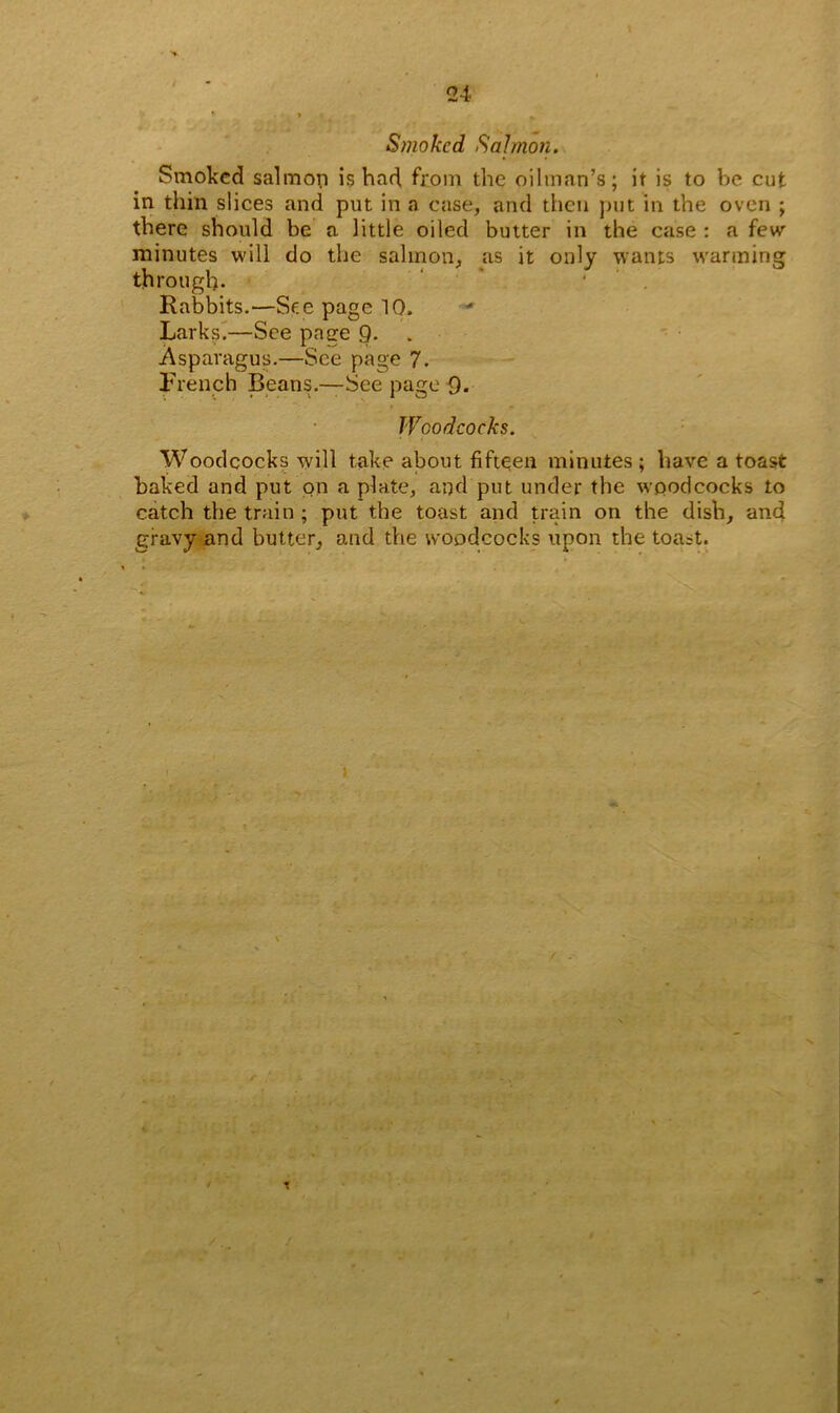 I Smoked Salmon. Smoked salmon is bad. from the oilman’s; it is to be cut in thin slices and put in a case, and then put in the oven ; there should be a little oiled butter in the case : a few minutes will do the salmon, as it only wants wanning: through. Rabbits.—See page 10. Larks.—See page 9. Asparagus.—See page 7. French Beans.-—See page 9. Woodcocks. Woodcocks will take about fifteen minutes ; have a toast baked and put on a plate, and put under the woodcocks to catch the train ; put the toast and train on the dish, and gravy and butter, and the woodcocks upon the toa=t.