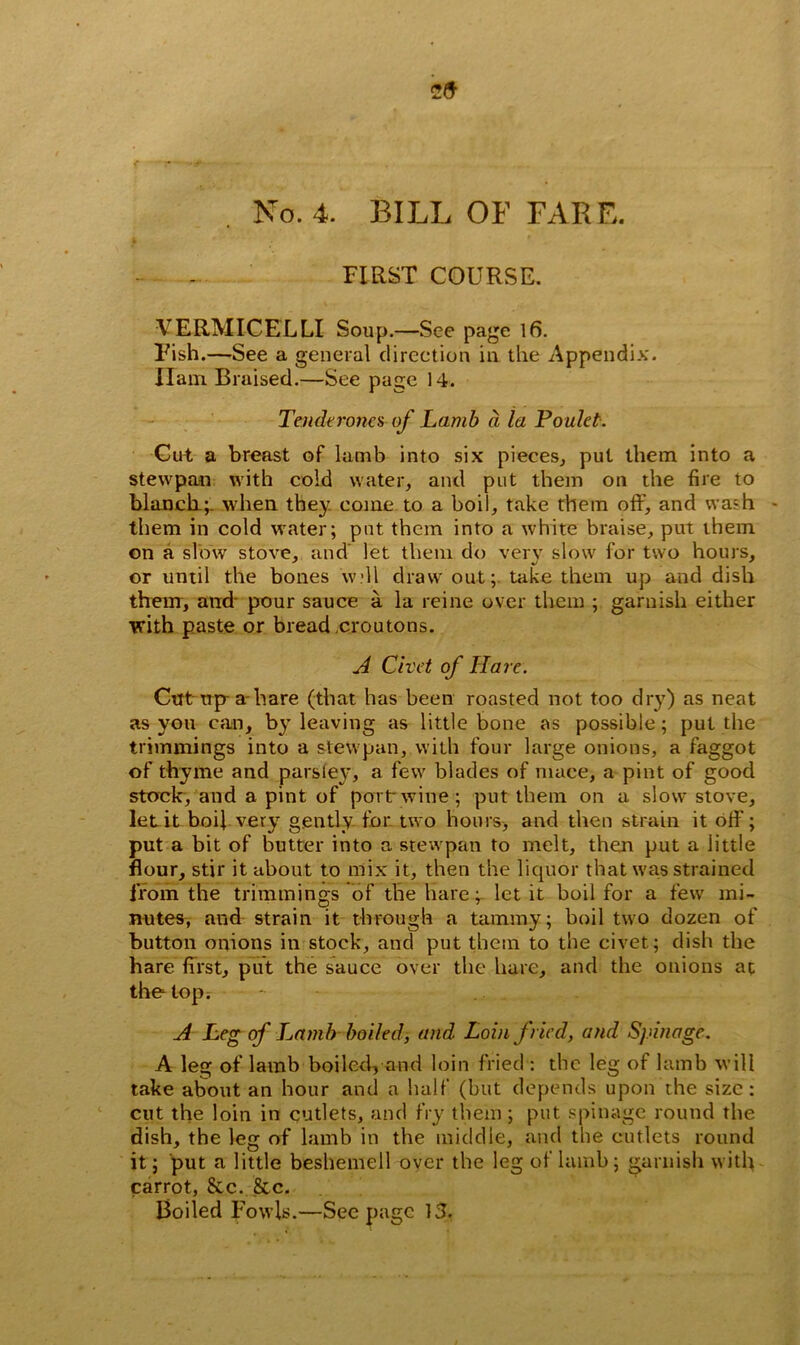No. 4. BILL OF FARE. k FIRST COURSE. VERMICELLI Soup.—See page 16. Fish.—See a general direction in the Appendix. Ham Braised.—See page 14. Tend*rones-of Lamb d la Poulet. Cut a breast of lamb into six pieces, put them into a stew pan with cold water, and put them on the fire to blanch.;, when they come to a boil, take them off, and wash - them in cold water; put them into a white braise, put them on a slow stove, and let them do very slow for two hours, or until the bones 'will draw out;, take them up and dish them, and pour sauce a la reine over them ; garnish either with paste or bread croutons. A Civet of Hare. Cttt tip-a hare (that has been roasted not too dry) as neat as you can, by leaving as little bone as possible; put the trimmings into a stew pan, with four large onions, a faggot of thyme and parsley, a few blades of mace, a pint of good stock, and a pint of port wine; put them on a slow stove, let it boil very gently for two hours, and then strain it off; put a bit of butter into a stewpan to melt, then put a iittle flour, stir it about to mix it, then the liquor that was strained from the trimmings of the hare; let it boil for a few mi- nutes, and strain it through a tammy; boil two dozen of button onions in stock, and put them to the civet; dish the hare first, put the sauce over the hare, and the onions at thetopr - - - A Leg of Lamb boiled, and Loin fried, and Spinage. A leg of lamb boiled, and loin fried : the leg of lamb will take about an hour and a half (but depends upon the size: cut the loin in cutlets, and fry them ; put spinage round the dish, the leg of lamb in the middle, and the cutlets round it; put a little beshemell over the leg of lamb; garnish with carrot, &c. &c. Boiled Fowls.—Seepage 13.