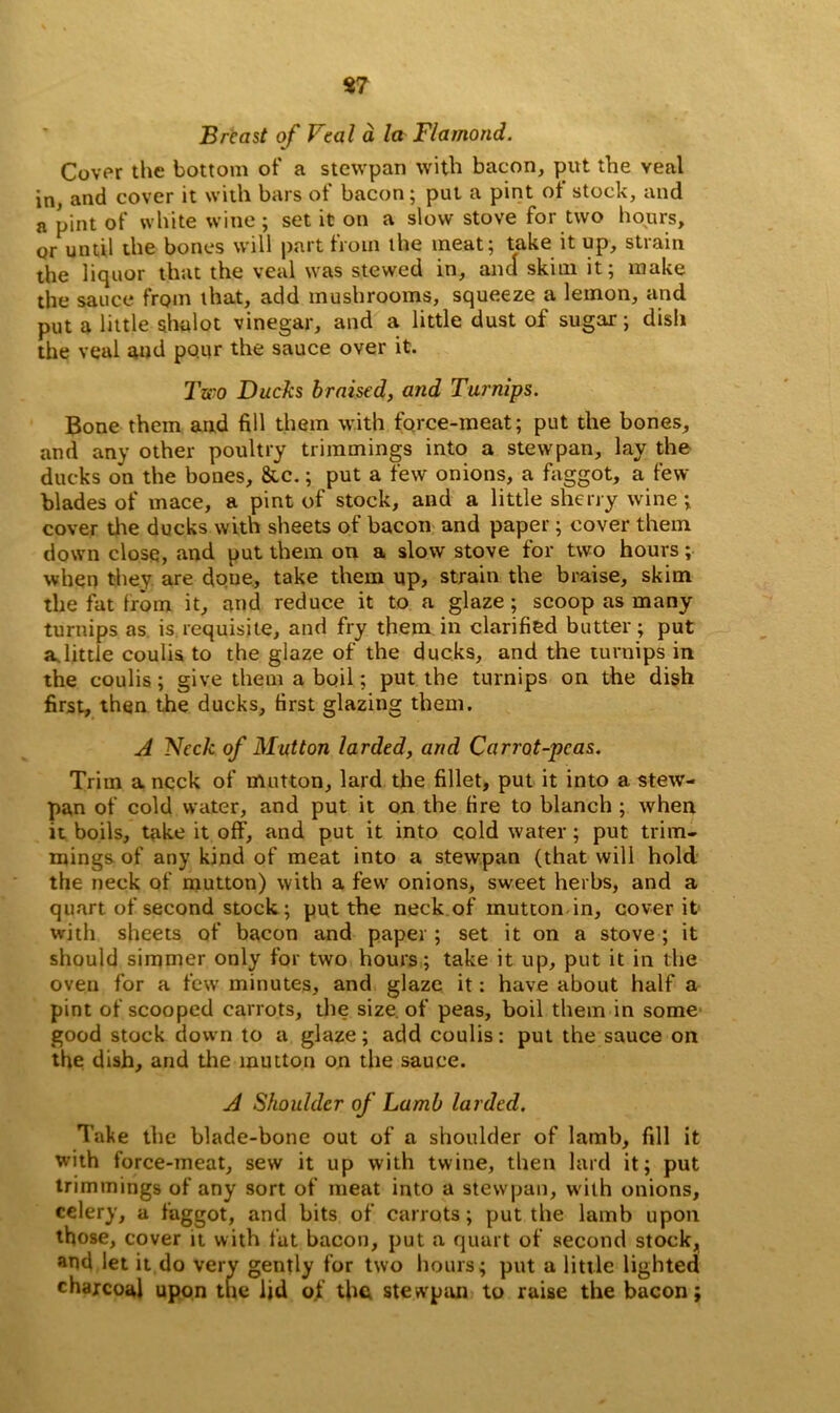 Breast of Peal a la Diamond. Cover the bottom of a stewpan with bacon, put the veal in, and cover it with bars of bacon; put a pint ot stock, and a pint of white wine; set it on a slow stove for two hours, or until the bones will part from the meat; take it up, strain the liquor that the veal was stewed in, and skim it; make the sauce from that, add mushrooms, squeeze a lemon, and put a little shalot vinegar, and a little dust of sugar-; dish the veal and pour the sauce over it. Two Ducks braised, and Turnips. Bone them and fill them with force-meat; put the bones, and any other poultry trimmings into a stewpan, lay the ducks on the bones, &c.; put a few onions, a faggot, a few blades of mace, a pint of stock, and a little sherry wine; cover the ducks with sheets of bacon and paper; cover them down close, and put them on a slow stove for two hours; when they are done, take them up, strain the braise, skim the fat from it, and reduce it to a glaze ; scoop as many turnips as is requisite, and fry them in clarified butter; put a.little coulis to the glaze of the ducks, and the turnips in the coulis; give them a boil; put the turnips on the dish first, then the ducks, first glazing them. A Neck of Mutton larded, and Carrot-peas. Trim a neck of mutton, lard the fillet, put it into a stew- pan of cold water, and put it on the fire to blanch ; when it boils, take it off, and put it into cold water; put trim- mings of any kind of meat into a stewpan (that will hold the neck of mutton) with a few onions, sweet herbs, and a quart of second stock ; put the neck of mutton in, cover it with sheets of bacon and paper; set it on a stove ; it should simmer only for two hours; take it up, put it in the oven for a few minutes, and glaze it: have about half a pint of scooped carrots, the size, of peas, boil them in some good stock down to a glaze; add coulis: put the sauce on the dish, and the mutton on the sauce. A Shoulder of Lamb larded. Take the blade-bone out of a shoulder of lamb, fill it with force-meat, sew it up with twine, then lard it; put trimmings of any sort of meat into a stewpan, with onions, celery, a faggot, and bits of carrots; put the lamb upon those, cover it with fat bacon, put a quart of second stock, and let it do very gently for two hours; put a little lighted charcoal upon the lid of the stewpan to raise the bacon;
