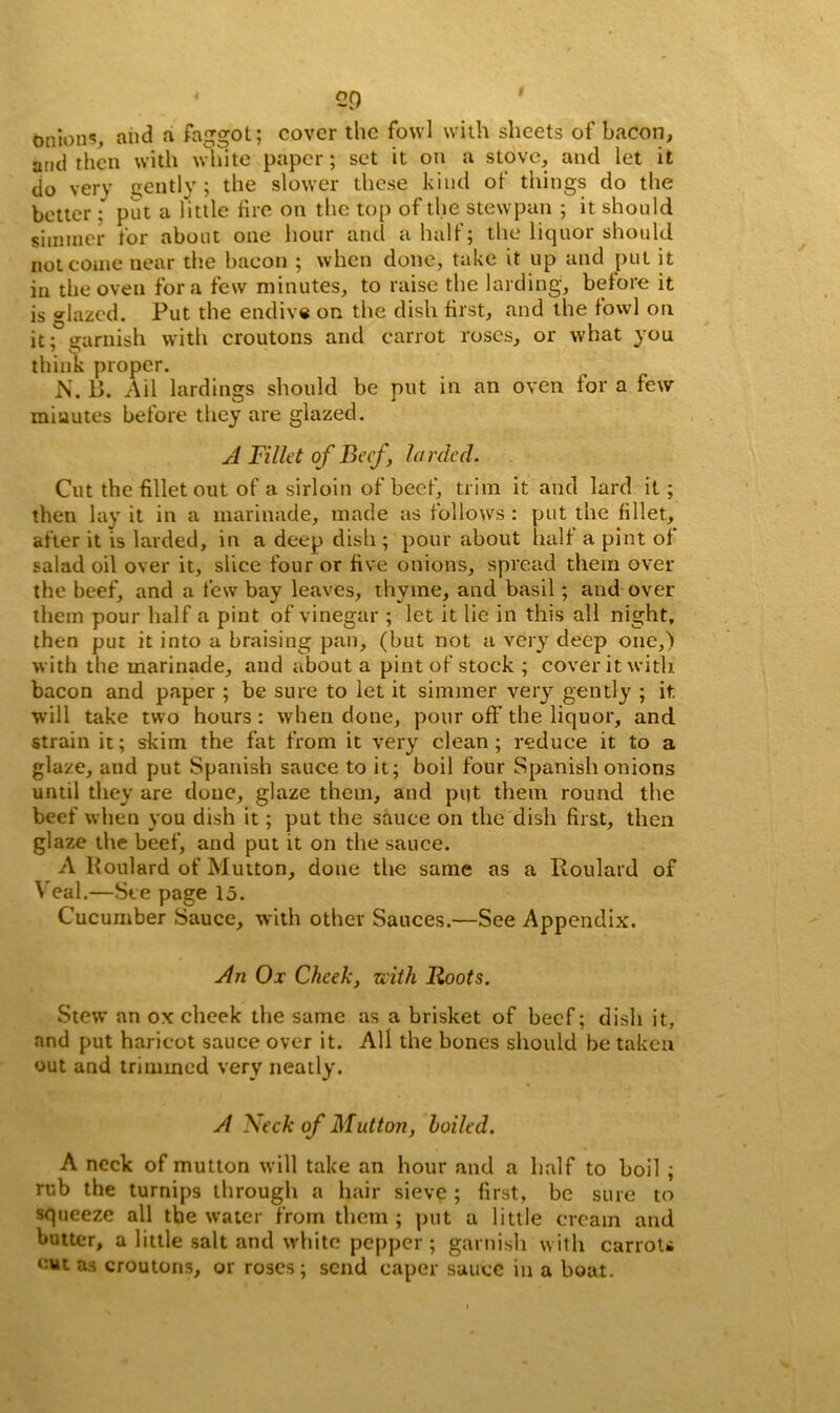 ‘ 2D onions, and a faggot; cover the fowl with sheets of bacon, and then with white paper; set it on a stove, and let it do very gently; the slower these kind of things do the better ; put a little fire on the top of the stewpan ; it should simtner for about one hour and a half; the liquor should not come near the bacon ; when done, take it up and put it in the oven fora few minutes, to raise the larding, before it is glazed. Put the endive on the dish first, and the fowl on it; garnish with croutons and carrot roses, or what you 7 O think proper. N. B. Ail lardings should be put in an oven for a few minutes before they are glazed. A Fillet of Beef , larded. Cut the fillet out of a sirloin of beef, trim it and lard it ; then lay it in a marinade, made as follows : put the fillet, after it is larded, in a deep dish; pour about half a pint of salad oil over it, slice four or five onions, spread them over the beef, and a few bay leaves, thvine, and basil; and over them pour half a pint of vinegar ; let it lie in this all night, then put it into a braising pan, (but not a very deep one,) with the marinade, and about a pint of stock ; cover it with bacon and paper ; be sure to let it simmer very gently ; it will take two hours : when done, pour off the liquor, and strain it; skim the fat from it very clean; reduce it to a glaze, and put Spanish sauce to it; boil four Spanish onions until they are done, glaze them, and put them round the beef when you dish it; put the sauce on the dish first, then glaze the beef, and put it on the sauce. A Poulard of Mutton, done the same as a Ro.ulard of Veal.—See page 15. Cucumber Sauce, with other Sauces.—See Appendix. An Ox Cheek, with Roots. Stew an ox cheek the same as a brisket of beef; dish it, and put haricot sauce over it. All the bones should be taken out and trimmed very neatly. A Neck of Mutton, hailed. A neck of mutton will take an hour and a half to boil ; rub the turnips through a hair sieve ; first, be sure to squeeze all the water from them ; put a little cream and butter, a little salt and white pepper ; garnish with carroti cut as croutons, or roses; send caper sauce in a boat.