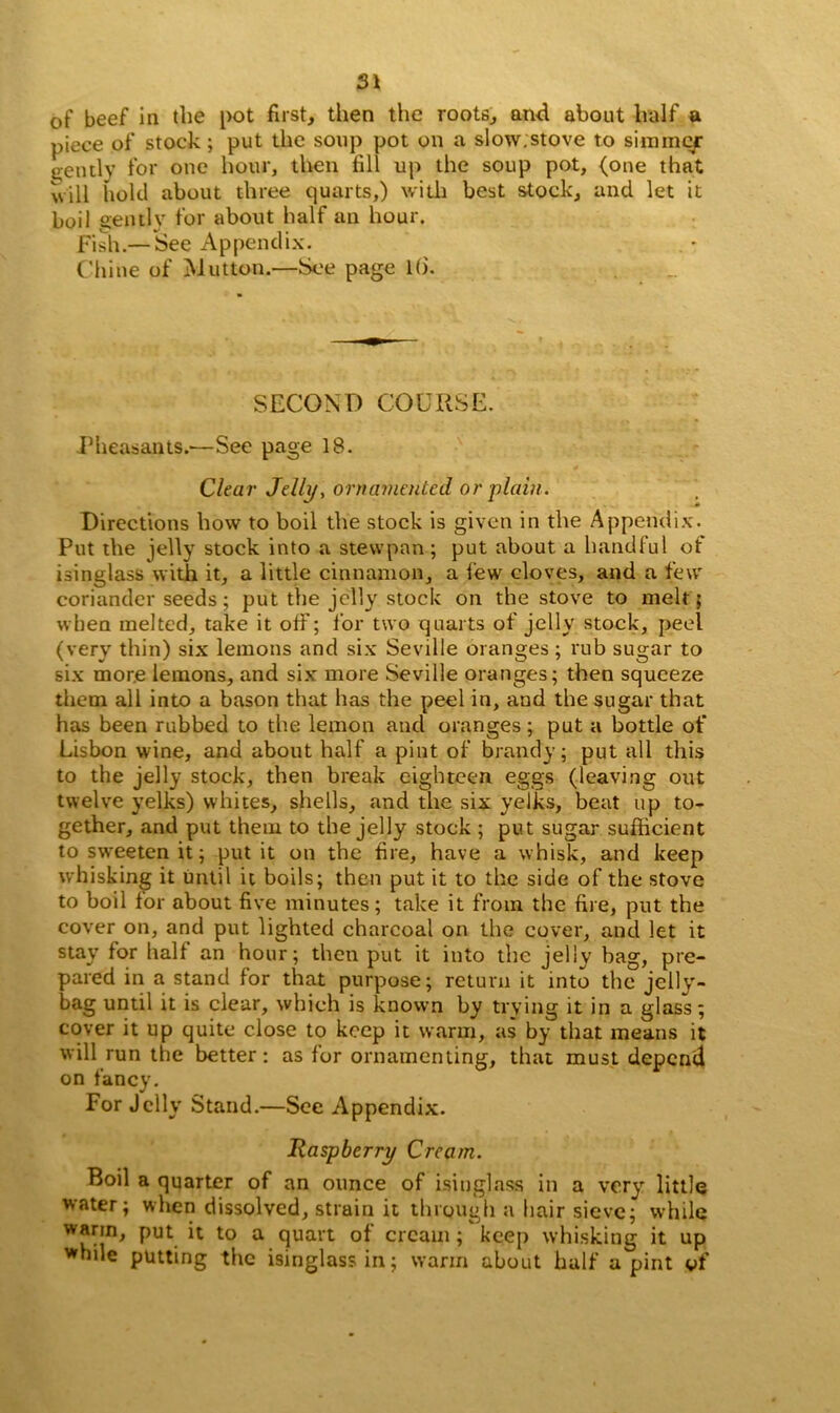 of beef in the pot first, then the roots, and about half a piece of stock ; put the soup pot on a slow.stove to simmer g-ently for one hour, then fill up the soup pot, (one that will hold about three quarts,) with best stock, and let it boil gently for about half an hour. Fish.— See Appendix. Chine of Mutton.—See page 1(5. SECOND COURSE. Pheasants.—See page 18. Clear Jelly, ornamented or ■plain. Directions how to boil the stock is given in the Appendix. Put the jelly stock into a stevvpan; put about a handful of isinglass with it, a little cinnamon, a few cloves, and a few coriander seeds; put the jelly stock on the stove to melt; when melted, take it off; for two quarts of jelly stock, peel (very thin) six lemons and six Seville oranges ; rub sugar to six more lemons, and six more Seville oranges; then squeeze them all into a bason that has the peel in, and the sugar that has been rubbed to the lemon and oranges; put a bottle of Lisbon wine, and about half a pint of brandy; put all this to the jelly stock, then break eighteen eggs (leaving out twelve yelks) whites, shells, and the six yelks, beat up to- gether, and put them to the jelly stock ; put sugar sufficient to sweeten it; put it on the fire, have a whisk, and keep whisking it until it boils; then put it to the side of the stove to boil lor about five minutes; take it from the fire, put the cover on, and put lighted charcoal on the cover, and let it stay for hall an hour; then put it into the jelly bag, pre- pared in a stand for that purpose; return it into the jelly'- bag until it is clear, which is known by trying it in a glass; cover it up quite close to keep it warm, as by that means it will run the better: as for ornamenting, that must depend on fancy. For Jelly Stand.—See Appendix. Raspberry Cream. Boil a quarter of an ounce of isinglass in a very little water; when dissolved, strain it through a hair sieve; while warm, put it to a quart of cream ; keep whisking it up while putting the isinglass in; warm about half a pint of