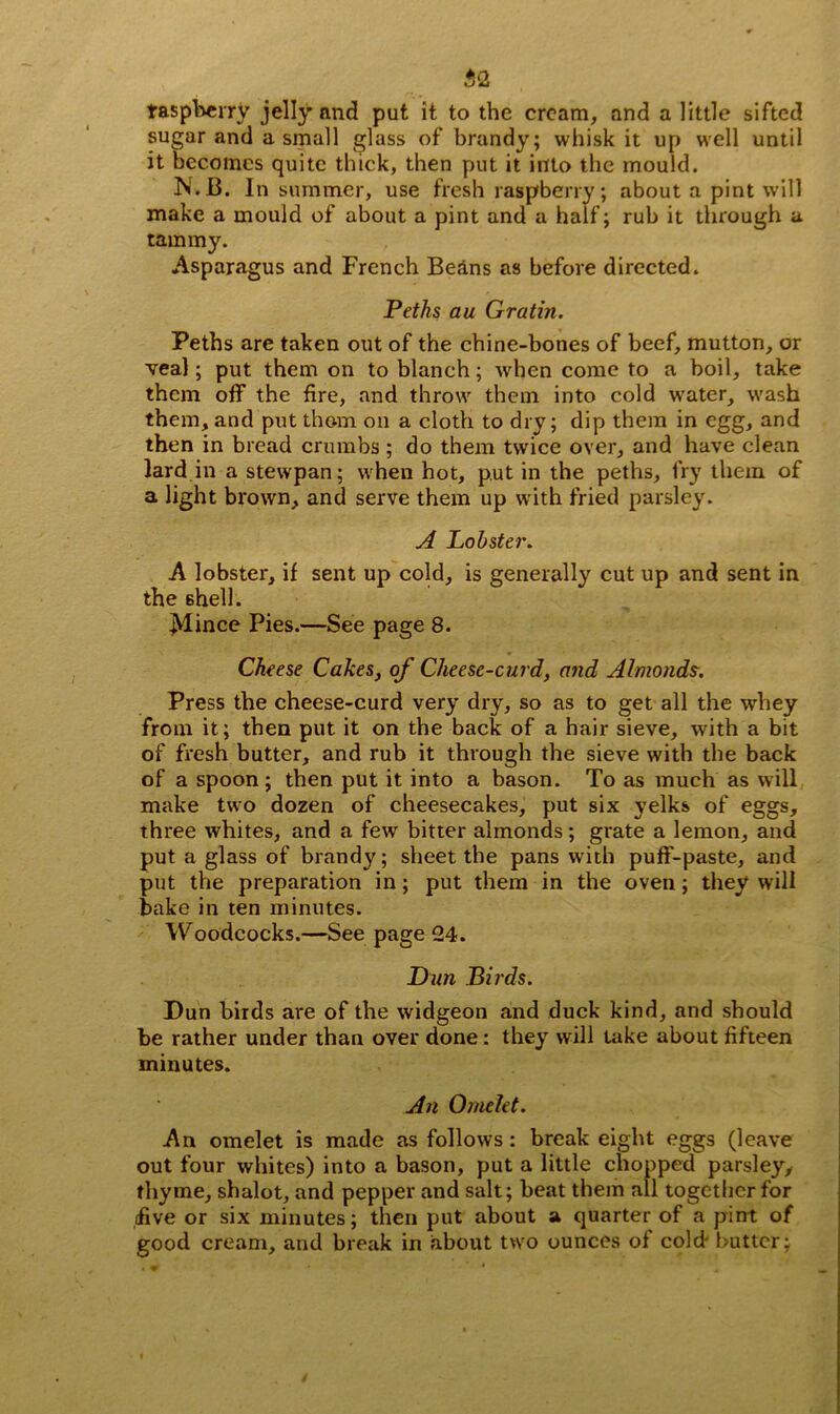 ftQ, raspberry jelly and put it to the cream, and a little sifted sugar and a small glass of brandy; whisk it up well until it becomes quite thick, then put it into the mould. N.B. In summer, use fresh raspberry; about a pint will make a mould of about a pint and a half; rub it through a tammy. Asparagus and French Beans as before directed. Peths au Gratin. Peths are taken out of the chine-bones of beef, mutton, or veal; put them on to blanch; when come to a boil, take them off the fire, and throw them into cold w’ater, wash them, and put thc-m on a cloth to dry; dip them in egg, and then in bread crumbs ; do them twice over, and have clean lard in a stewpan; when hot, put in the peths, fry them of a light brown, and serve them up with fried parsley. A Lobster. A lobster, if sent up cold, is generally cut up and sent in the shell. JSlince Pies.—See page 8. Cheese Cakes, of Cheese-curd, and Almonds. Press the cheese-curd very dry, so as to get all the whey from it; then put it on the back of a hair sieve, with a bit of fresh butter, and rub it through the sieve with the back of a spoon ; then put it into a bason. To as much as will make two dozen of cheesecakes, put six yelks of eggs, three whites, and a few bitter almonds; grate a lemon, and put a glass of brandy; sheet the pans writh puff-paste, and put the preparation in; put them in the oven; they will bake in ten minutes. Woodcocks.—See page 24. Dun Birds. Dun birds are of the widgeon and duck kind, and should be rather under than over done: they will take about fifteen minutes. An Omelet. An omelet is made as follows : break eight eggs (leave out four whites) into a bason, put a little chopped parsley, thyme, shalot, and pepper and salt; beat them all together for live or six minutes; then put about a quarter of a pint of good cream, and break in about two ounces of cold- butter;