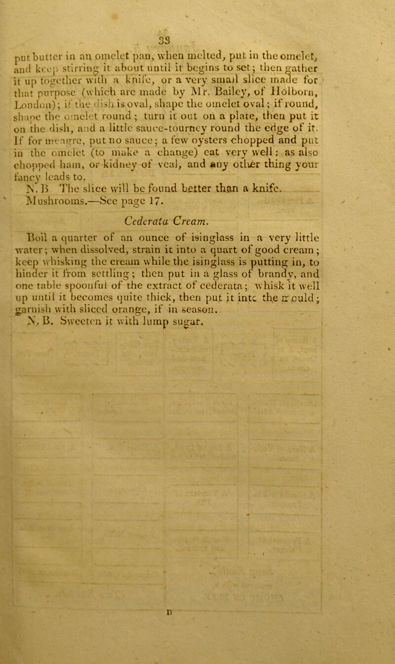 put butter in an omelet pan, when melted, put in the omelet, and keep stirring it about until it begins to set ; then gather it up together with a knife, or a very small slice made for that purpose (which arc made by ]\lr. Bailey, of Holborn, London); i’ the dish is oval, shape the omelet oval; if round, shaoe the omelet round; turn it out on a plate, then put it on the dish, and a little sauce-tourney round the edge of it. If for meagre, put no sauce; a few oysters chopped and put in the omelet (to make a ehange) eat very well: as also chopped ham, or kidney of veal, and any other thing your fancy leads to, Is. B The slice will be found better than a knife. Mushrooms.—See page 17. Ccdcrata Cream. Boil a quarter of an ounce of isinglass in a very little water; when dissolved, strain it into a quart of good cream; keep whisking the cream while the isinglass is putting in, to hinder it from settling; then put in a glass of brandy, and one table spooufui of the extract of cederata; whisk it well up until it becomes quite thick, then put it intc the npuid; garnish with sliced orange, if in season. X. B. Sweeten it with lump sugar. / n