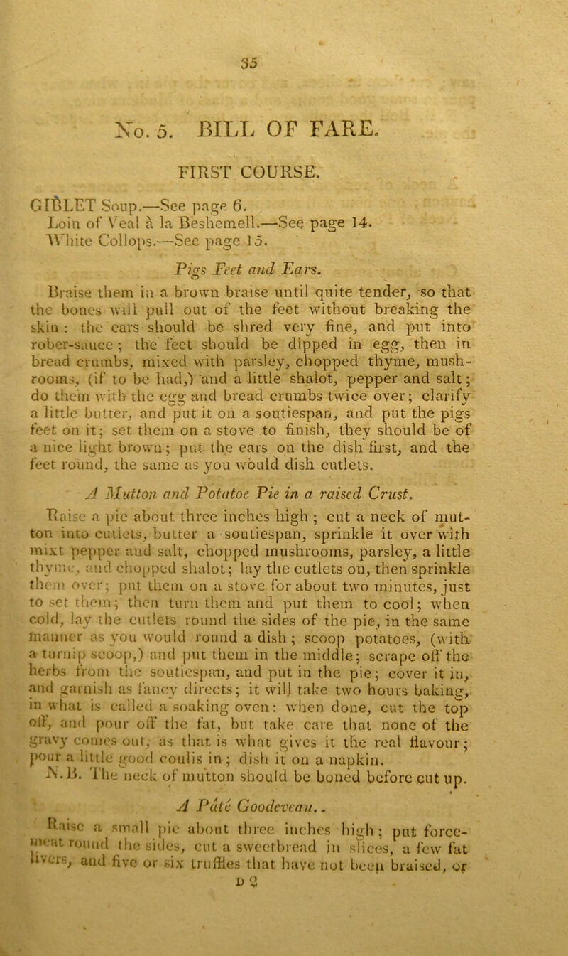 No. 5. BILL OF FARE. FIRST COURSE. GIMLET Soup.—See page 6. Loin of Veal a la Beshemell.—See page 14. White Collops.—See page 15. Pigs Feet and Fan. Braise them in a brown braise until quite tender, so that the bones will pull out of the feet without breaking the skin: the ears should be shred very fine, and put into rober-sauce; the feet should be dipped in egg, then in bread crumbs, mixed with parsley, chopped thyme, mush- rooms. (if to be had,Y and a little shalot, pepper and salt; do them with the ege; and bread crumbs twice over: clarifv a little butter, and put it on a soutiespao, and put the pigs feet on it; set them on a stove to finish, they should be of a nice light brown; put the ears on the dish first, and the feet round, the same as you would dish cutlets. A Mutton and Pot a toe Pie in a raised Crust. Raise a pie about three inches high ; cut a neck of mut- ton into cutlets, butter a soutiespan, sprinkle it over with mixt pepper and salt, chopped mushrooms, parsley, a little th vme, end chopped shalot; lay the cutlets on, then sprinkle them over; put them on a stove for about two minutes, just to set them; then turn them and put them to cool; when cold, lay the cutlets round the sides of the pie, in the same manner as you would round a dish ; scoop potatoes, (with a turnip scoop,) and put them in the middle; scrape off the herbs from the soutiespan, and put in the pie; cover it in, and garnish as fancy directs; it will take two hours baking, in what is called a soaking oven: when done, cut the top oil, and pour off the fat, but take care that none of the gravy comes out, as that is what gives it the real flavour; pour a little good coulis in; dish it on a napkin. A.B. The neck of mutton should be boned before .cut up. A Pate Goodevcau.. Raise a small pie about three inches high; put force- meat round the sides, cut a sweetbread in slices, a few fat ii'.crs, and five or six truffles that have not been braised, or