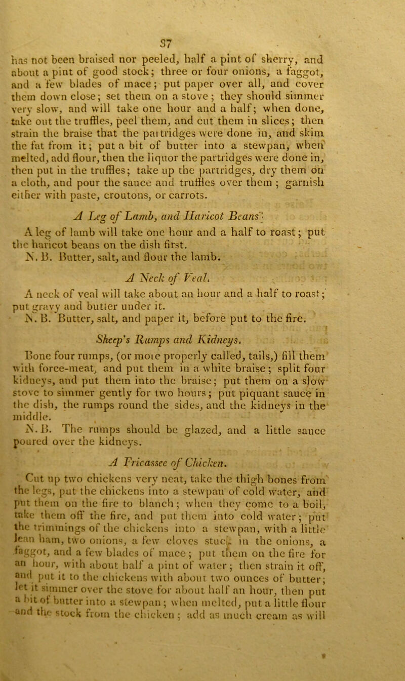 ha? not been braised nor peeled, half a pint of skerry, and about a pint of good stock; three or four onions, a faggot, and a few blades of inace; put paper over all, and cover them down close; set them on a stove; they should simmer very slow, and will take one hour and a half; when done, take out the truffles, peel them, and cut them in slices; then strain the braise that the paitridges were done in, and skim the fat from it; put a bit of butter into a stewpan, when melted, add flour, then the liquor the partridges were done in, then put in the truffles; take up the partridges, dry them on a cloth, and pour the sauce and truffles over them ; garnish either with paste, croutons, or carrots. A Leg of Lamb, and Haricot Beans - A leg of lamb will take one hour and a half to roast; put. the haricot beans on the dish first. IS. 13. Butter, salt, and flour the lamb. A Neele of Veal. A neck of veal will take about an hour and a half to roast; put gravy aud butter under it. Is. B. Butter, salt, and paper it, before put to the fire. Sheep's Rtunps and Kidneys. Bone four rumps, (or mote properly called, tails,) fill them with force-meat, and put them in a white braise; split four kidneys, and put them into the braise; put them on a slow stove to simmer gently for two hours; put piquant sauce in the dish, the rumps round the sides, and the kidneys in the middle. i A. B. The rumps should be glazed, and a little sauce poured over the kidneys. A Fricassee of Chicken. Cut up two chickens very neat, take the thigh bones from the legs, put the chickens into a stewpan of cold water, and put them on the fire to blanch; when they come to a boil, take them oft' the fire, and put them into cold water; put the trimmings of the chickens into a stewpan, with a little Jean ham, two onions, a few cloves stuck in the onions, a faggot, and a few blades of mace; put them on the fire for an hour, with about half a pint of water; then strain it off, and put it to the chickens with about two ounces of butter; Jpt it simmer over the stove for about half an hour, then put a hit ot butter into a stewpan; when melted, put a little flour and the stock from the chicken ; add as much cream as will