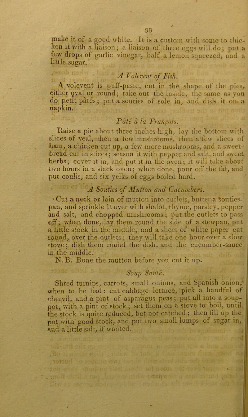 make it of a good white. It is a custom with some to thic- ken it with a liaison; a liaison of three eggs will do; put a few drops of garlic vinegar, half a lemon squeezed, and a little sugar. A Volevent of Fish. A volevent is puff-paste, cut in the shape of the pies, cither oval or round; take out the inside, the same as you do petit pates; put a souties of sole in, and dish it on a napkin. X 1 ' Pate a la Francois. Haise a pie about three inches high, lay the bottom with slices of veal, then a few mushrooms, then a few slices of ham, a chicken cut up, a few more mushrooms, and a sweet- bread cut in slices; season it with pepper and salt, and sweet herbs; cover it in, and put it in the oven; it will take about two hours in a slack oven; when done, pour off the fat, and put coulis, and six yelks of eggs boiled hard. A Souties of Mutton and Cucumbers. ’ Cut a neck or loin of mutton into cutlets, butter a Souties- pan, and sprinkle it over with shalot, thyme, parsley, pepper and salt, and chopped mushrooms; put the cutlets to pass off; when done, lay them round the side of a stewpan, put a little stock in the middle, and a sheet of white paper cut round, over the cutlets; they will take one hour over a slow stove; dish them round the dish, and the cucumber-sauce in tbe middle. N.B. Bone the mutton before 3*011 cut it up. Soup Santc. Shred turnips, carrots, small onions, and Spanish onion,* when to be had : cut cabbage lettuce, pick a handful of chervil, and a pint of asparagus peas; put all into a soup- pot, with a pint of stock ; set them on a stove to boil, until the stock is quite reduced, but uot catehed ; then fill up the pot with good stock, and put two small lumps of sugar in. and a little salt, if wanted.