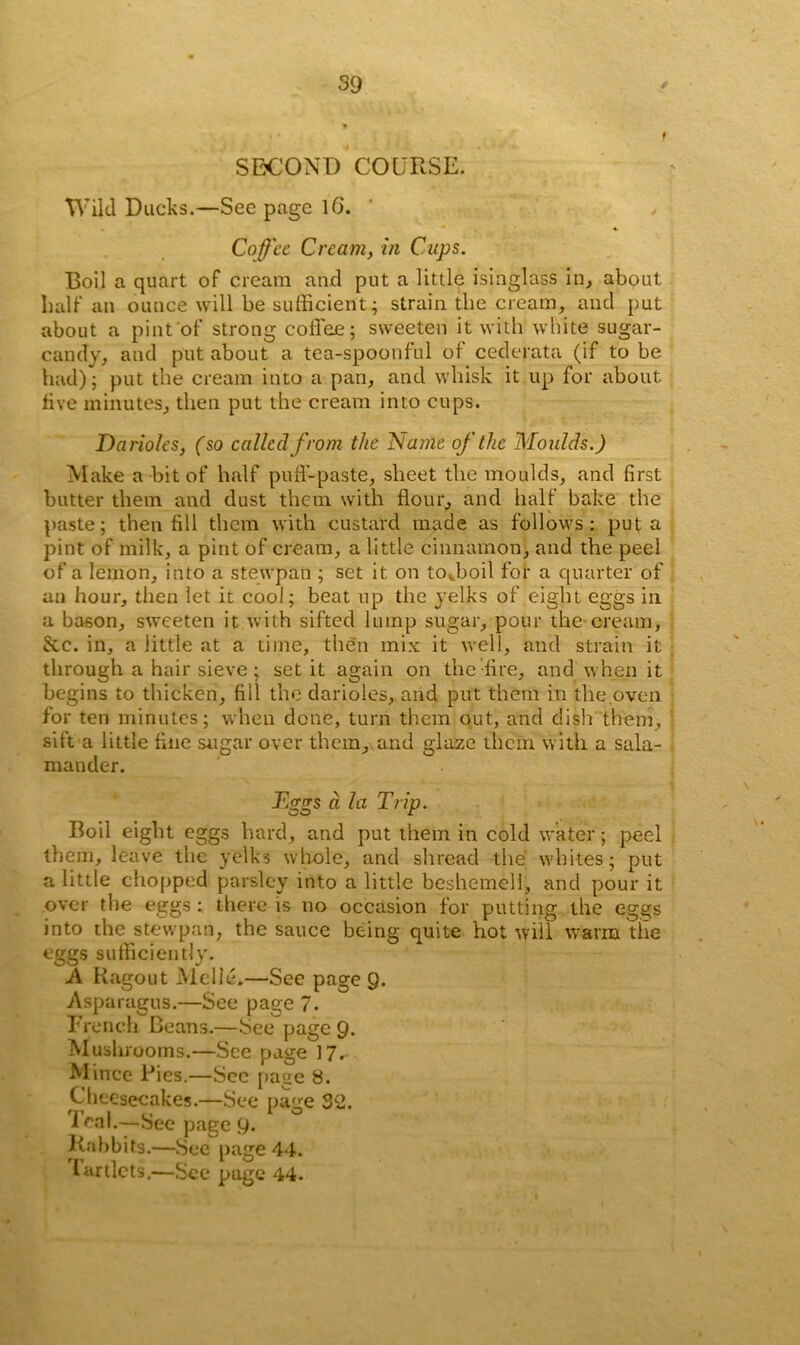 SECOND COURSE. Wild Ducks.—See page 16. > Coffee Cream, in Cups. Boil a quart of cream and put a little isinglass in, about half an ounce will be sufficient; strain the cream, and put about a pint of strong coffee; sweeten it with white sugar- candy, and put about a tea-spoonful of cederata (if to be had); put the cream into a pan, and whisk it up for about five minutes, then put the cream into cups. Darioles, (so called from the 'Name of the Moulds.) Make a bit of half puff-paste, sheet the moulds, and first butter them and dust them with flour, and half bake the paste; then fill them with custard made as follows: put a pint of milk, a pint of cream, a little cinnamon, and the peel of a lemon, into a stewpan ; set it on tovboil for a quarter of an hour, then let it cool; beat up the yelks of eight eggs in a bason, sweeten it with sifted lump sugar, pour the cream, &c. in, a little at a time, then mix it well, and strain it through a hair sieve ; set it again on the fire, and When it begins to thicken, fill the darioles, and put them in the oven for ten minutes; when done, turn them out, and dish them, sift a little fine sugar over them, and glaze them with a sala- mander. Eggs d la Trip. Boil eight eggs hard, and put them in cold water; peel them, leave the yelks whole, and shread the whites; put a little chopped parsley into a little beshemell, and pour it over the eggs : there is no occasion for putting the eggs into the stewpan, the sauce being quite hot will warm the eggs sufficiently. A Ragout Melie.—See page 9. Asparagus.—See page 7. French Beans.—See page 9. Mushrooms.—See page 17. Mince Pies.—See page 8. Cheesecakes.—See page 32. leal.—See page 9. Rabbits.—See page 44. lartlcts.—See page 44.