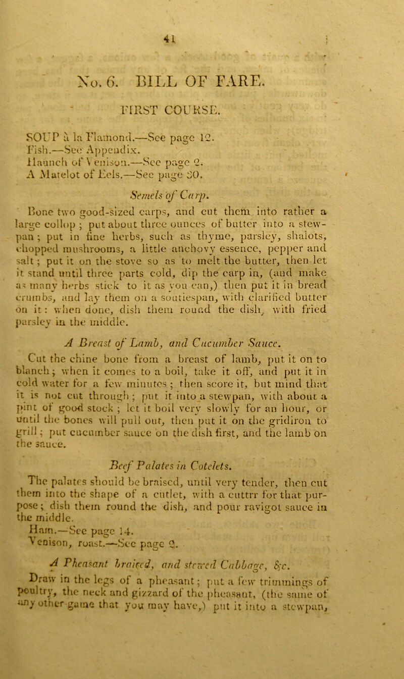 No. 6. BILL OF FARE. FIRST COURSE. SOUP a la Flamond.—See page 1C. Fish.—See A\)peadix. 1 launch of \ enison.—See page C. A Matelot of Eels.—See page bO. Seme Is of Carp. Bone two good-sized carps, and cut them Into rather a large collop ; put about three ounces of butter into a stew- pan ; put in tine herbs, such as thyme, parsley, shalots, chopped mushrooms, a little anchovy essence, pepper and salt ; put it on the stove so as to melt the butter, then let it stand until three parts cold, dip the carp in, (and make as many herbs stick to it as vou can,) then put it in bread crumbs, and lay them on a soutiespan, with clarified butter on it: when done, dish them round the dish, with fried parsley iu the middle. A Breast of Lamb, and Cucumber Sauce. Cut the chine bone from a breast of lamb, put it on to blanch; when it comes to a boil, take it off, and put it in cold water for a few minutes ; then score it, but mind that it is not cut through ; put it into a stewpan, with about a pint of good stock ; let it boil very slowly for an hour, or utitil the bones will pull out, then put it on the gridiron to grill; put cucumber sauce on the dish first, and the lamb on the sauce. Beef Palates in Cotelets. The pal a trs should be braised, until very tender, then cut them into the shape of a cutlet, with a cuttrr for that pur- pose; dish them round the dish, and pour ravigot sauce in the middle. Ham.—See page 14. Venison, roast.—See page 0,. A Pheasant braiced, and stared Cabbage, Sc. Draw in the legs of a pheasant; put a few trimmings of poultry, the neck and gizzard of the pheasant, (the same of uny other game that you may have,) put it into a stewpan.