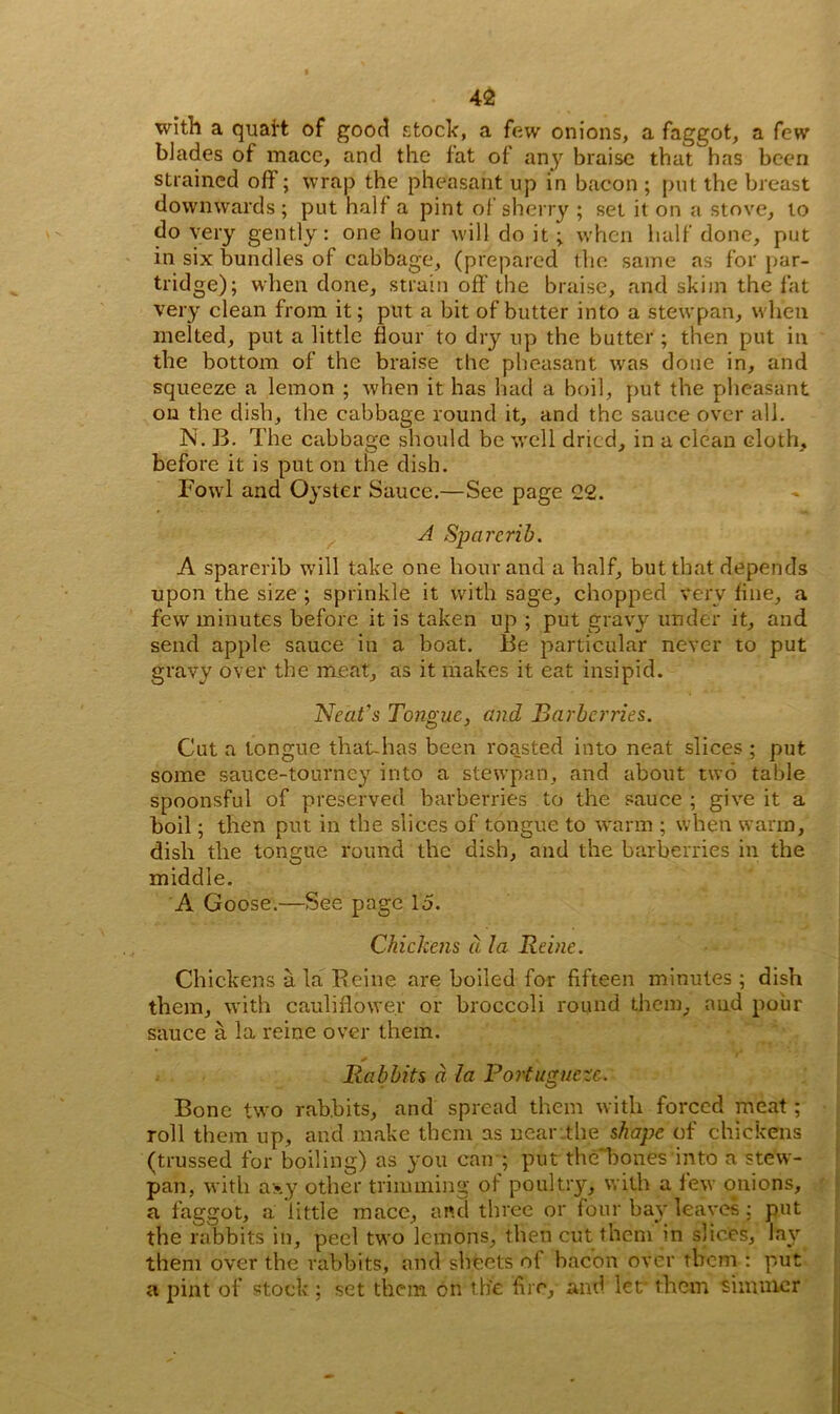 with a quaft of good stock, a few onions, a faggot, a few blades of mace, and the fat of any braise that has been strained off; wrap the pheasant up in bacon ; put the breast downwards; put half a pint of sherry ; set it on a stove, to do very gently: one hour will do it ; when half done, put in six bundles of cabbage, (prepared the same as for par- tridge); when done, strain off the braise, and skim the fat very clean from it; put a bit of butter into a stewpan, when melted, put a little flour to dry up the butter ; then put in the bottom of the braise the pheasant was done in, and squeeze a lemon ; when it has had a boil, put the pheasant on the dish, the cabbage round it, and the sauce over all. N. B. The cabbage should be well dried, in a clean cloth, before it is put on the dish. Fowl and Oyster Sauce.—See page 22. A Spa rerib. A sparerib will take one hour and a half, but that depends upon the size ; sprinkle it with sage, chopped very fine, a few minutes before it is taken up ; put gravy under it, and send apple sauce in a boat. Be particular never to put gravy over the meat, as it makes it eat insipid. Neat's Tongue, and Barberries. Cut a tongue that-has been roasted into neat slices ; put some sauce-tourney into a stewpan, and about two table spoonsful of preserved barberries to the sauce ; give it a boil; then put in the slices of tongue to warm ; when warm, dish the tongue round the dish, and the barberries in the middle. A Goose.—See page 15. Chickens d la Rei?ie. Chickens ala Reine are boiled for fifteen minutes; dish them, with cauliflower or broccoli round them, and pour sauce a la reine over them. Rabbits d la Portuguese. Bone two rabbits, and spread them with forced meat; roll them up, and make them as near the shape of chickens (trussed for boiling) as you can ; put the bones into a stew- pan, with asy other trimming of poultry, with a few onions, a faggot, a little mace, and three or four bay leaves: put the rabbits in, peel two lemons, then cut them in slices, lay them over the rabbits, and sheets o{ bacon over them : put a pint of stock; set them on the fire, and let* them simmer