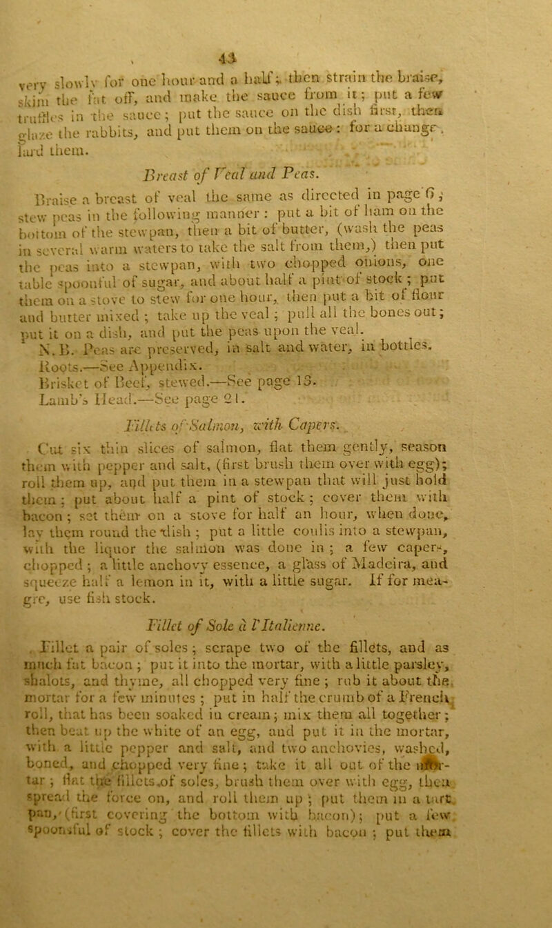 a vorv slowlv for one hour and a hall';, then strain the braise, skiiii tin* fat off, and make the sauce from it; put a few truffles in the sauce; put the sauce on the dish first, then ghr/.e the rabbits, and put them on the sauce : for a change. lard them. Breast of Beal and Peas. Braise a breast of veal the same as directed in page G; stew peas in the following manner : put a bit of ham on the bottom of the stewpan, then a bit of butter, (wash the peas in several warm waters to take the salt from them,) tnen put the peas into a stewpan, with two chopped onions, one tabic spoonful ot sugar, and about halt a pint of stock , put them on a stove to stew for one hour, then put a bit ot Hour and butter mixed ; take up the veal ; pull all the bones out; put it on a dish, and put the peas upon the veal. N. B. Peas are preserved, in salt and water, in bottles. Roots.—See Appendix. Brisket of Beef, stewed—See page 13. Lamb’s Head.—See page 21. Billets of'Salmon, zeith Capers. Cut six thin slices of salmon, flat them gently, season them with pepper and salt, (first brush them over with egg); roll them up, aqd put them in a stewpan that will just hold them : put about half a pint of stock ; cover them with bacon ; set them* on a stove for half an hour, when done, lay them round the -dish ; put a little coulis into a stewpan, with the liquor the salmon was done in ; a few capers, chopped ; a little anchovy essence, a glass of Madeira, and squeeze half a lemon in it, with a little sugar. If for mea- gre, use fish stock. t Fillet of Sole a VItalienne. Pi Hot a pair of soles ; scrape two of the fillets, and as much fat bacon ; put it into the mortar, with a little parsley, shalots, and thyme, all chopped very fine ; rub it about the, mortar for a few minutes ; put in half the crumb of a French roil, that has been soaked in cream; mix them all together; then beat up the white of an egg, and put it in the mortar, with a littic pepper and salt, and two anchovies, washed, boned, and chopped very fine; take it all out of the nftto- tar; lint the fillets .of soles, brash them over with egg, then spread the force on, and roll them up ; put them m a tart pan,-(first covering the bottom with bacon); put a few spootiilal of stock ; cover the fillets with bacon ; put thera