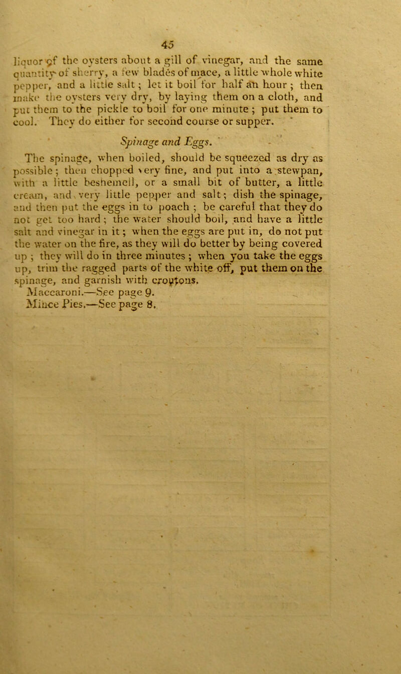 liquor gf the oysters about a gill of vinegar, and the same Quantity-of sherry, a few blades of mace, a little whole white pepper, and a little salt; let it boil for half an hour ; then make the oysters very dry, by laying them on a cloth, and put them to the pickle to boil for one minute ; put them to cool. They do either for second course or supper. Spin age and Eggs. The spinage, when boiled, should be squeezed as dry as possible; then chopped >ery fine, and put into a stewpan, with a little beshemell, or a small bit of butter, a little cream, and, very little pepper and salt ; dish the spinage, and then put the eggs in to poach ; be careful that they do not get too hard ; the water should boil, and have a little salt and vinegar in it; when the eggs are put in, do not put the water on the fire, as they will do better by being covered up ; they will do in three minutes ; when you take the eggs up, trim the ragged parts of the white off, put them on the spinage, and garnish with crotons. Maccaroni.—See page 9- Mince Pies.—See page 8.