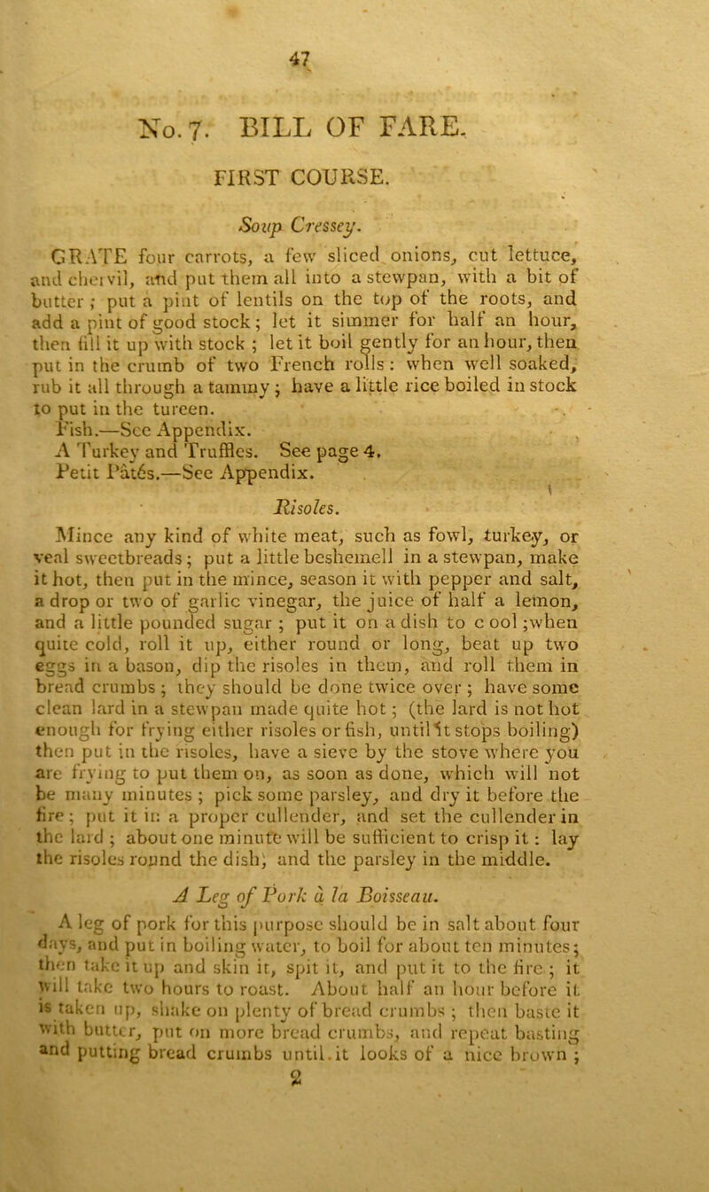 No. 7. BILL OF FARE. FIRST COURSE. Soup Cressey. GRATE four carrots, a few sliced onions, cut lettuce, and chervil, and put them all into a stevvpan, with a bit of butter ; put a pint of lentils on the top of the roots, and add a pint of good stock; let it simmer for half an hour, then (ill it up with stock ; let it boil gently for an hour, then put in the crumb of two French rolls : when well soaked, rub it all through a tammy ; have a little rice boiled in stock to put in the tureen. • -. Fish.—See Appendix. A Turkey and Truffles. See page 4. Petit Pat6s.—See Appendix. Risoles. Mince any kind of white meat, such as fowl, turkey, or veal sweetbreads; put a little bcshemell in a stewpan, make it hot, then put in the mince, season it with pepper and salt, a drop or two of garlic vinegar, the juice of half a lemon, and a little pounded sugar ; put it on a dish to c ool ;when quite cold, roll it up, either round or long, beat up two eggs in a bason, dip the risoles in them, and roll them in bread crumbs ; they should be done twice over ; have some clean lard in a stevvpan made quite hot; (the lard is not hot enough for frying either risoles or fish, until ^t stops boiling) then put in the risoles, have a sieve by the stove where you are frying to put them on, as soon as done, which will not be many minutes ; pick some parsley, and dry it before the fire; put it in a proper cullender, and set the cullender in the lard ; about one minute will be sufficient to crisp it: lay the risoles round the dish; and the parsley in the middle. A Leg of Fork a la Boisseau. A leg of pork for this purpose should be in salt about four days, and put in boiling water, to boil for about ten minutes; then take it up and skin it, spit it, and put it to the fire ; it will take two hours to roast. About half an hour before it is taken up, shake on plenty of bread crumbs ; then baste it with butter, put on more bread crumbs, and repeat basting and putting bread crumbs until.it looks of a nice brown ; 2