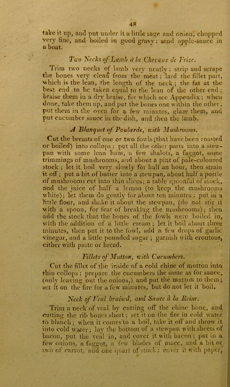 take it up, and put under it a little sage and onion, chopped very fine, and boiled in good gruvv: send apple-sauce in a boat. Two 'Seeks of Lamb d la Chevaux de Frize. Trim two necks of lamb very neatly ; strip and scrape the bones very clean from the meat; lard the fillet part, which is the lean, the length of the neck,; the fat at the best end to be taken equal to the lean of the other end ; braise them in a dry braise, for which see Appendix; when done, take them up, and put the bones one within the other; put them in the oven for a few minutes, glaze them, anti put cucumber sauce in the dish, and then the lamb. A B/anquet of Poularde, with Mushrooms. Cut the breasts of one or two fowls (that have been roasted or boiled) into col lops ; put all the other parts into a stew- pan with some lean ham, a few shalots, a faggot, some trimmings of mushrooms, and about a pint of pale-coloured stock ; let it boil very slowly for half an hour, then strain it off; put a bit of butter into a stewpan, about half a pottle of mushrooms cut into thin slices; a table spoonful of stock, and the juice of half a lemon (to keep the mushrooms white); let them do gently for about ten minutes ; put m a little flour, and shake it about the stewpan, (do not stir it with a spoon, for fear of breaking the mushrooms); then add the stock that the bones of the fowls were boiled in, with the addition of a little cream ; let it boil about three minutes, then put it to the fowl, add a few drops of garlic vinegar, and a little pounded sugar ; garnish with croutons, either with paste or bread. Fillets of Mutton, with Cucumbers. Cut the fillet of the inside of a cold chine of mutton into thin collops ; prepare the cucumbers the same as lor sauce, (only leaving out the onions,) and put the mutton to them; set it on the fire for a few minutes, but do not let it boil. Neck of Veal braised, and Sauce a la Heine. Trim a neck of veal by cutting off the chine bone, and cutting the rib bones short; set it on the fire in cold water to blanch ; when it comcs'to a boil, take it off and throw it into cold water; lay thu bottom of a stewpan with sheets of bacon, put the yc.al in, and cover it with bacon ; put in a few onions, a faggot, a few blades of mace, and a bit or two of etirrot, and one quart ol stock ; cover it with paper.