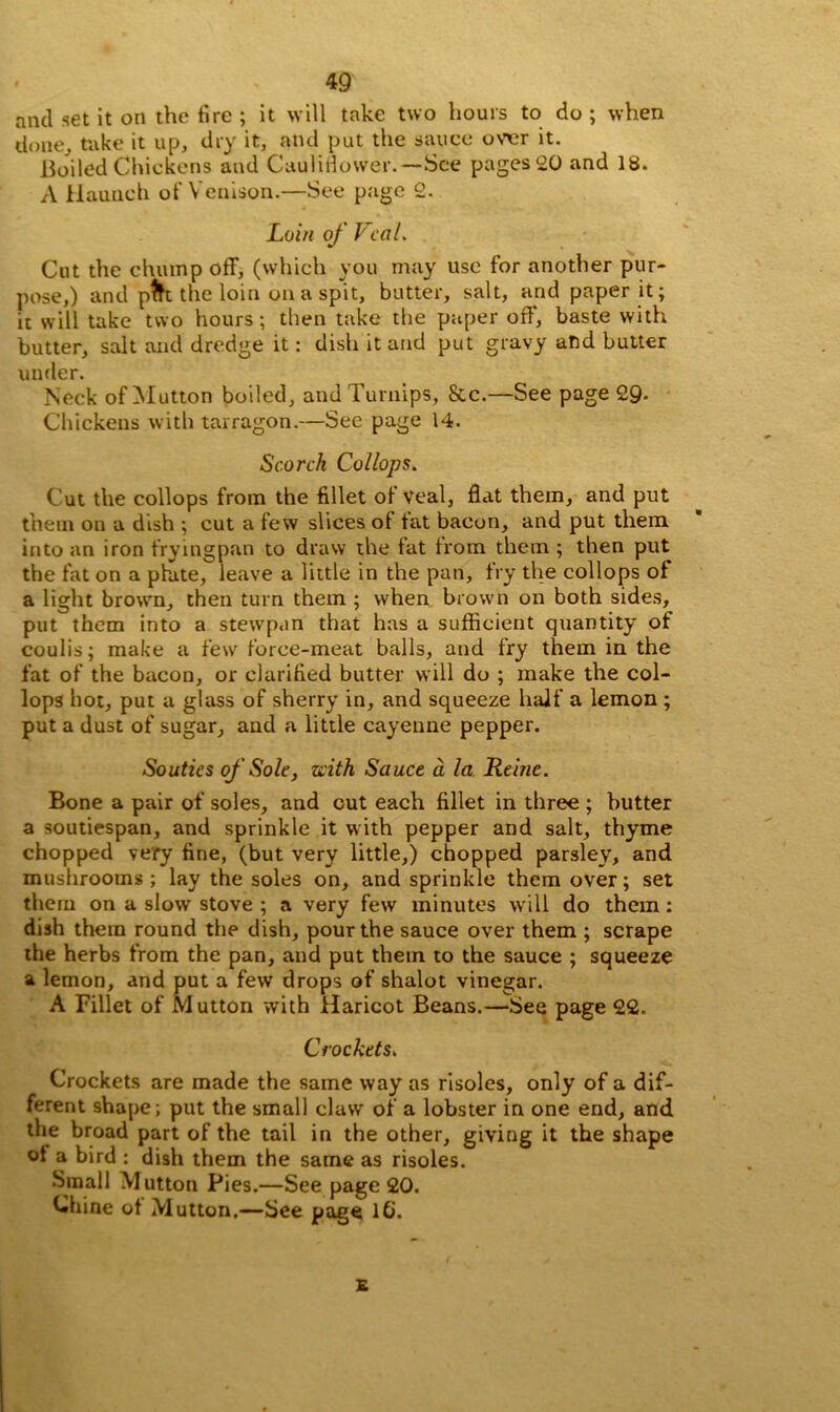 and set it on the fire ; it will take two hours to do ; when done, take it up, dry it, and put the sauce over it. Boiled Chickens and Cauliflower.— See pages 20 and 18. A Haunch of Venison.—See page 2. Loin of VcaL Cut the chump off, (which you may use for another pur- pose,) and pfrt the loin on a spit, butter, salt, and paper it; it will take two hours; then take the paper off’, baste with butter, salt and dredge it: dish it and put gravy and butter under. Neck of Mutton boiled, and Turnips, &c.—See page 29- Chickens with tarragon.—See page 14. Scorch Collops. Cut the collops from the fillet of Veal, flat them, and put them on a dish ; cut a few slices ot tat bacon, and put them into an iron fryingpan to draw the fat from them ; then put the fat on a plate, leave a little in the pan, fry the collops of a light brown, then turn them ; when brown on both sides, put them into a stewpan that has a sufficient quantity of coulis; make a few force-meat balls, and fry them in the fat of the bacon, or clarified butter will do ; make the col- lops hot, put a glass of sherry in, and squeeze half a lemon ; put a dust of sugar, and a little cayenne pepper. Souties of Sole, ziith Sauce a la Rehic. Bone a pair of soles, and cut each fillet in three ; butter a soutiespan, and sprinkle it with pepper and salt, thyme chopped very fine, (but very little,) chopped parsley, and mushrooms ; lay the soles on, and sprinkle them over; set them on a slow stove ; a very few minutes will do them: dish them round the dish, pour the sauce over them ; scrape the herbs from the pan, and put them to the sauce ; squeeze a lemon, and put a few drops of shalot vinegar. A Fillet of M utton with Haricot Beans.—See page 22. Crockets, Crockets are made the same way as risoles, only of a dif- ferent shape; put the small claw of a lobster in one end, and the broad part of the tail in the other, giving it the shape of a bird ; dish them the same as risoles. Small Mutton Pies.—See page 20. Chine ot Mutton.—See page lb. £