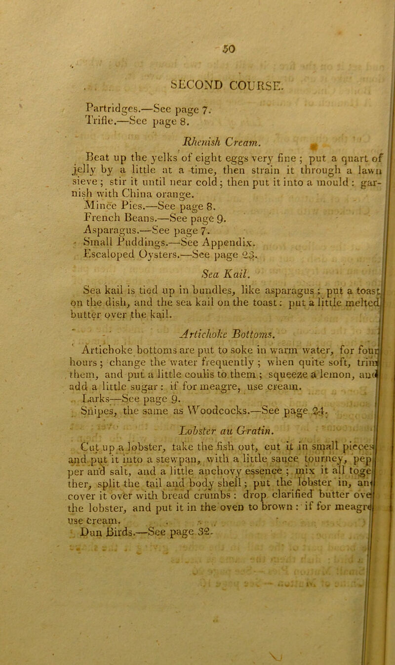SECOND COURSE. Partridges.—See page 7. Trifle.—See page 8. Rhenish Cream. m Beat up the yelks of eight eggs very fine ; put a quart of jelly by a little at a time, then strain it through a lawn sieve ; stir it until near cold ; then put it into a mould ; gar- nish with China orange. M ince Pies.—See page 8. French Beans.—See page 9* .Asparagus.—See page 7. Small Puddings.—See Appendix. Escaloped Oysters.—See page 23. Sea Kail. Sea kail is tied up in bundles, like asparagus ; put a toast on the dish, and the sea kail on the toast; put a little melted butter over the kail. Artichoke Bottoms. < Artichoke bottoms are put to soke in warm water, for foui hours; change the water frequently; when quite soft, trim them, and put a little couMs to them ; squeeze a lemon, aucll add a little sugar: if for meagre, use cream. Larks-—See page 9- Snipes, the same as Woodcocks.—See page 24- Lobster au Gratin. Cut up a lobster, take the fish out, cut it in small pieces! and put it into a stevvpan, with a little sauce tourney, pep, per and salt, and a little anchovy essence ; mix it all to.gei ther, split the tail and body shell; put the lobster in, anj cover it over with bread crumbs : drop clarified butter ovt the lobster, and put it in the oven to brown : if for meagr<3| use Cream. Dun Birds.—See page 32.