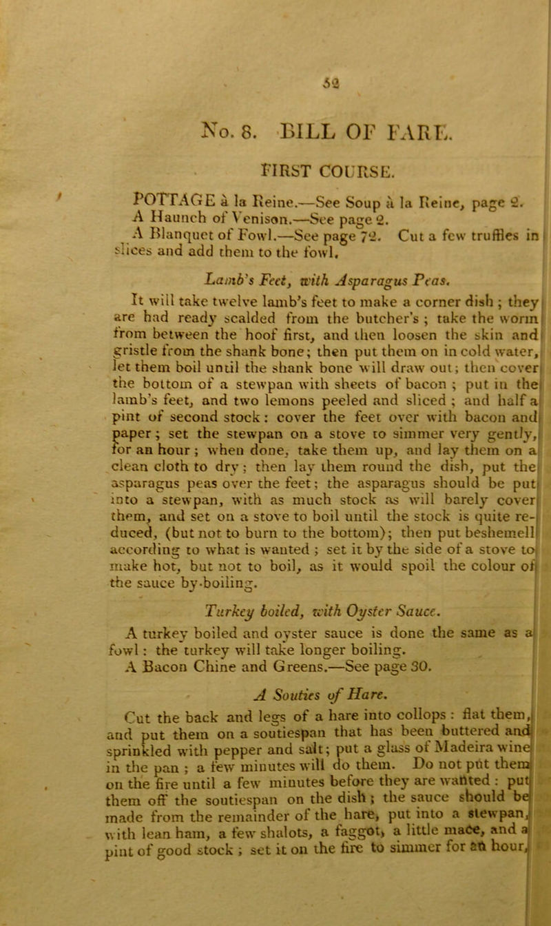 48 No. 8. BILL OF FARE. first course. POTTAGE a la Reine.—See Soup a la Reine, page 2. A Haunch of \ enison.—See page 2. A Blanquet of Fowl.—See page 7‘2. Cut a few truffles in Alices and add them to the fowl. Lamb's Feet, with Asparagus Peas. It will take twelve lamb’s feet to make a corner dish ; they are had ready scalded from the butcher’s ; take the worm from between the hoof first, and then loosen the skin and gristle from the shank bone; then put them on in cold water. Jet them boil until the shank bone will draw out; then cover the bottom of a stewpan with sheets of bacon ; put in ther lamb's feet, and two lemons peeled and sliced ; and half a pint of second stock: cover the feet over with bacon and paper; set the stewpan on a stove to simmer very gently, for an hour ; when done, take them up, and lay them on a clean cloth to dry; then lay them round the dish, put the asparagus peas over the feet; the asparagus should be put into a stewpan, with as much stock as will barely cover them, and set on a stove to boil until the stock is quite re- duced, (but not to burn to the bottom); then put beshemell according to what is wanted ; set it by the side of a stove to make hot, but not to boil, as it would spoil the colour on the sauce by-boiiing. Turkey boiled, with Oyster Sauce. A turkey boiled and oyster sauce is done the same as al fowl: the turkey will take longer boiling. A Bacon Chine and Greens.—See page 30. A Souties of Hare. Cut the back and legs of a hare into collops : flat them, and put them on a soutiespan that has been buttered and sprinkled with pepper and salt; put a glass ot Madeira winej in the pan ; a few minutes will do them. Do not put themj on the fire until a few minutes before they are wanted : put; them off the soutiespan on the dish ; the sauce should be made from the remainder ol the hare, put into a stewpan, with lean ham, a few shalots, a faggot, a little mace, and a pint of good stock ; set it on the fire to simmer lor SO hour,: