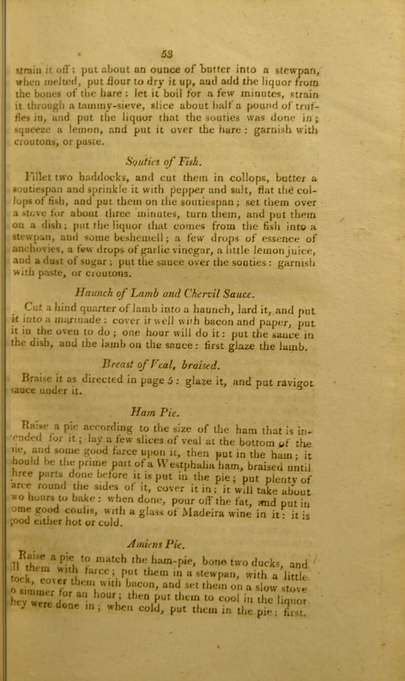 strain it off; put about an ounce of butter into a stcwpan, when melted, put flour to dry it up, aud add the liquor from the bones of the hare ; let it boil for a few minutes, strain it through a tauuny-sieve, slice about half a pound of truf- fles in, and put the liquor that the souties was done in ; •squeeze a lemon, and put it over the fiare : garnish with croutons, or paste. Souties of Fish. Fillet two haddocks, and cut them in collops, butter a soutiespan and sprinkle it with pepper and salt, flat the col- lops of fish, and put them on tbe soutiespan; set them over a stove tor about three minutes, turn them, and put them on a dish; put the liquor that comes from the fish into a stewpan, and some bcshemcll; a few drops of essence of anchovies, a few drops of garlic vinegar, a little lemon juice, and a dust of sugar; put the sauce over the souties : garnish with paste, or croutons. Haunch of Lamb and Chervil Sauce. Cut i bind quarter of lamb into a haunch, lard it, and put it into a marinade ; cover it well with bacon and paper, put it in the oven to do ; one hour will do it: put the sauce in the dish, and the lamb on the sauce: first glaze the lamb. Breast of Feal, braised. Braise it as directed in page 5 : glaze it, and put ravigot sauce under it. ^ Flam I)ie. Baise a pie according to the size of the ham that is in- ended for it; lay a few slices of veal at the bottom of the >ie, and some good farce upon it, then put in the ham; it nould he the prime part of a Westphalia ham, braised until hree parts done before it is put in the pie; put plenty of aree round the sides of it, cover it in; it will take about wo hours to bake: when done, pour off the fat, mid putin ->me good coulis, with a glass of Madeira wine in it • it is ;ood either hot or cold. Amiens Pie. ji J P a f1** n,afch the ham-pie, bone two ducks and I t,,,,, with farce; put then, a stewpan, with a’lUtle ’ co'*r l leni w*th bacon, and set them on a slow stove bt7w“e done“n “V ‘''“tT ‘‘'“l “ C°o1 * lhc Uquo, } done in; when cold, put them in the pie; first.