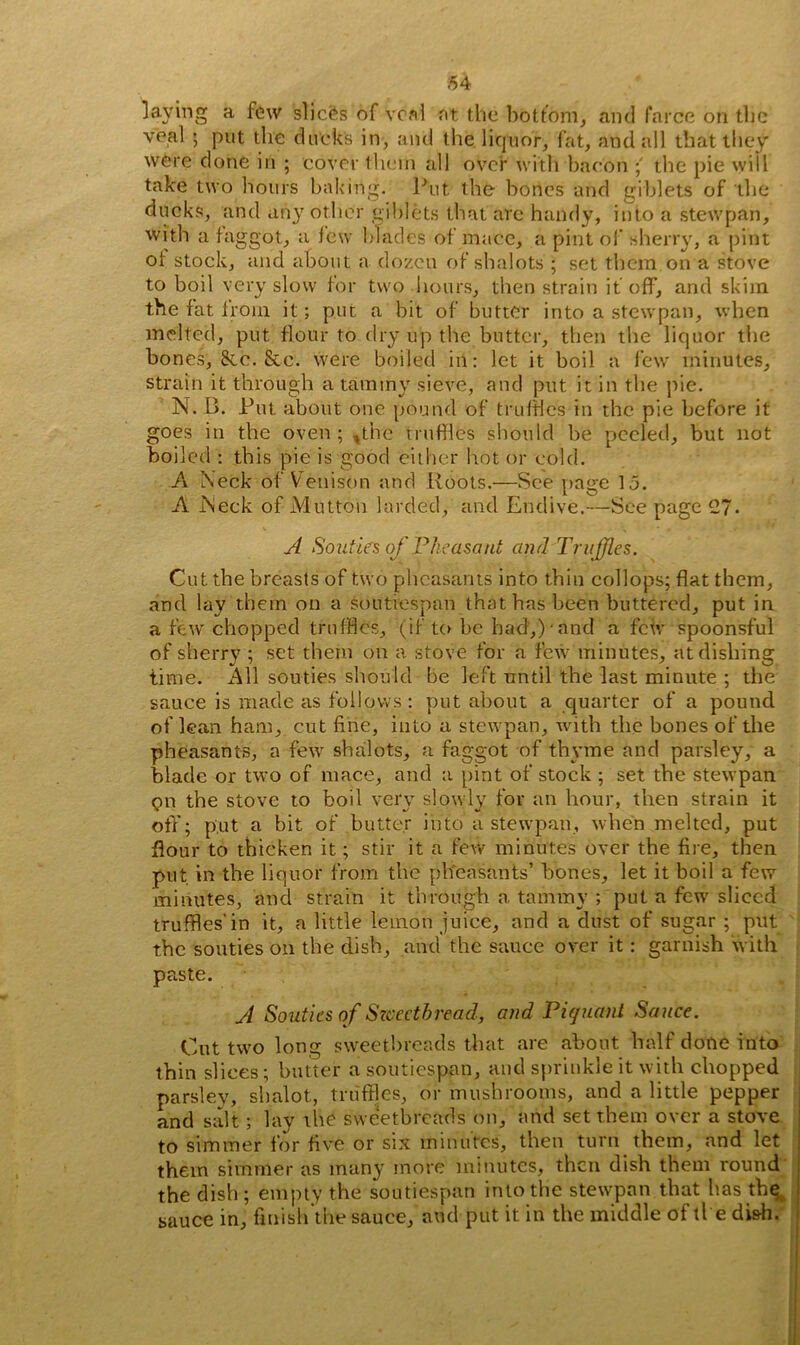 laying a few slices of veal at the bottom, and farce on the veal ; put the duck's in, and the liquor, fat, and all that they were done in ; cover them all over with bacon the pie will take two hours baking. Put the bones and giblets of the ducks, and any other giblets that are handy, into a stewpan, with a faggot, a few blades of mace, a pint of sherry, a pint of stock, and about a dozen of sbalots ; set them on a stove to boil very slow for two hours, then strain if off, and skim, the fat from it; put a bit of butter into a stewpan, when melted, put flour to dry up the butter, then the liquor the bones, &c. &c. were boiled in: let it boil a few minutes, strain it through a tammy sieve, and put it in the pie. N. L>. Put about one pound of truffles in the pie before it goes in the oven; ,the rruffles should be peeled, but not boiled : this pie is good either hot or cold. A Neck of Venison and Roots.—See page 15. A Neck of Mutton larded, and Endive.—See page 27. A Souties of Pheasant and Truffles. Cut the breasts of two pheasants into thin collops; flat them, and lay them on a soutiespan that has been buttered, put in a few chopped truffles, (if to be had,)-and a few spoonsful of sherry ; set them on a stove for a few minutes, at dishing time. All souties should be left until the last minute ; the sauce is made as follows: put about a quarter of a pound of lean ham, cut fine, into a stewpan, with the bones of the pheasants, a few shalots, a faggot of thyme and parsley, a blade or two of mace, and a pint of stock ; set the stewpan gn the stove to boil very slowly for an hour, then strain it off; put a bit of butter into a stewpan, when melted, put flour to thicken it; stir it a few minutes over the fire, then put in the liquor from the pheasants’ bones, let it boil a few minutes, and strain it through a tammy ; put a few sliced truffles'in it, a little lemon juice, and a dust of sugar ; put the souties on the dish, and the sauce over it: garnish with paste. A Souties of Sweetbread, and Piquant Sauce. Cut two long sweetbreads that are about half done into thin slices; butter a soutiespan, and sprinkle it with chopped parsley, shalot, truffles, or mushrooms, and a little pepper and salt ; lay the sweetbreads on, and set them over a stove to simmer for five or six minutes, then turn them, and let them simmer as many more minutes, then dish them round the dish; empty the soutiespan into the stewpan that has thq sauce in, finish the sauce, and put it in the middle of ti e di&h.