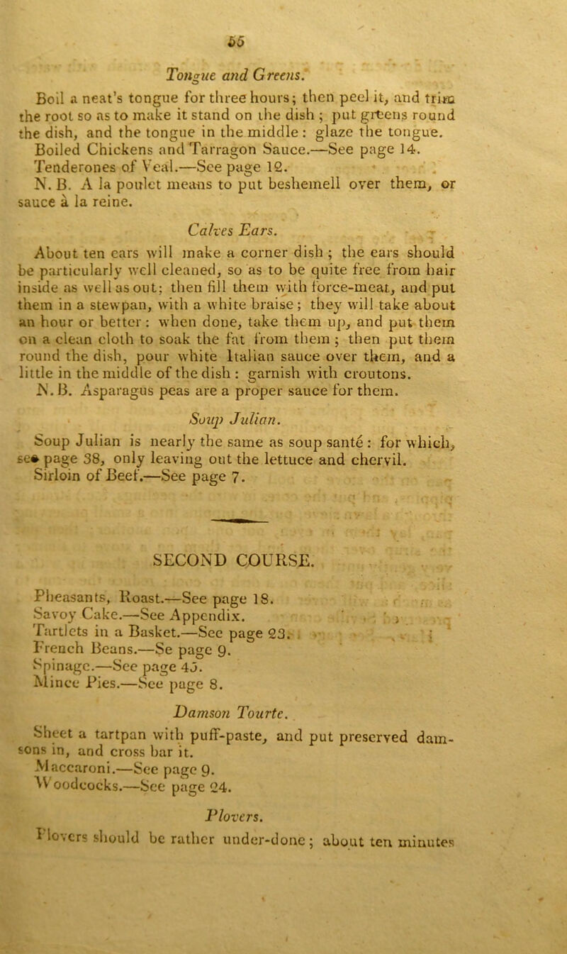 &0 Tongue and Greens. Boil a neat’s tongue for three hours; then peel it, and trim the root so as to make it stand on the dish ; put greens round the dish, and the tongue in the middle : glaze the tongue. Boiled Chickens and Tarragon Sauce.—See page 14. rfenderones of Veal.—See page 12. N. B. A la poulet means to put beshemell over them, or sauce a la reine. Calves Ears. About ten cars will make a corner dish ; the ears should be particularly well cleaned, so as to be quite free from hair inside as well as out; then fill them with force-meat., and put them in a stewpan, with a white braise ; they will take about an hour or better: when done, take them up, and put them on a clean cloth to soak the fat from them ; then put them round the dish, pour white Italian sauce over them, and a little in the middle of the dish : garnish with croutons. N. 13. Asparagus peas are a proper sauce for them. Suuj) Julian. Soup Julian is nearlj' the same as soup sante : for which, se* page 38, only leaving out the lettuce and chervil. Sirloin of Beef.—See page 7. SECOND COURSE. Pheasants, Roast.—See page 18. Savoy Cake.—See Appendix. ; j Tartlets in a Basket.—Sec page 23. French Beans.—Se page 9. Spinagc.—See page 43. Mince Pies.—See page 8. Damson Tourtc. Sheet a tartpan with puff-paste, and put preserved dam- sons in, and cross bar it. .Maccaroni.—See page 9. oodcocks.—See page 24. Plovers. I lovers should be rather under-done; about ten minutes