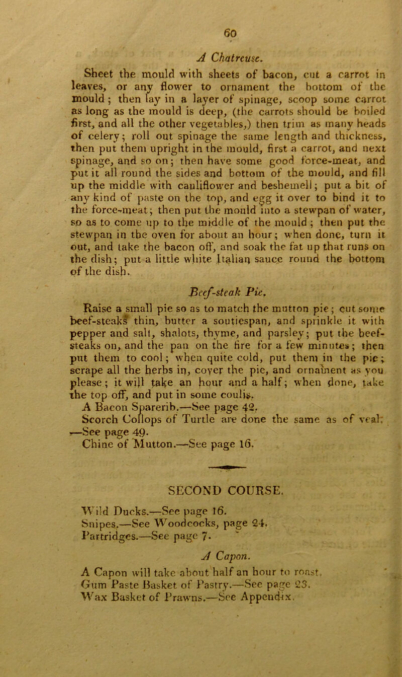 A Chat reuse. Sheet the mould with sheets of bacon, cut a carrot in leaves, or any flower to ornament the bottom of the mould ; then lay in a layer of spinage, scoop some carrot as long as the mould is deep, (the carrots should be boiled first, and all the other vegetables,) then trim as many beads of celery; roll out spinage the same length and thickness, then put them upright in the mould, first a carrot, and next spinage, and so on; then have some good force-meat, and put it all round the sides and bottom of the mould, and fill up the middle with cauliflower and beshemell; put a bit of any kind of paste on the top, and egg it over to bind it to the force-meat; then put the mould into a stewpan of water, so as to come up to the middle of the mould ; then put the stewpan in tbe oven for about an hour; when done, turn it out, and take the bacon oft', and soak the fat up that runs on the dish; put a little white Italian sauce round the bottom of the dish. Beef-steak Pie. Raise a small pie so as to match the mutton pie; cut some beef-steaks thin, butter a soutiespan, and sprinkle it with pepper and salt, shalots, thyme, and parsley; put the beef- steaks on, and the pan on the fire for a few minutes; then put them to cool; when quite cold, put them in the pie; scrape all the herbs in, coyer the pic, and ornament as you please ; it will take an hour and a half; when done, take the top off, and put in some coulis, A Bacon Sparerib.—See page 42. Scorch Collops of Turtle are done the same as of veal; s—See page 49. Chine of Mutton.—See page 16. SECOND COURSE. Wild Ducks.—See page 16. Snipes,—See Woodcocks, page 24. Partridges.—See page 7. vl Capon. A Capon will take about half an hour to roast. Gum Paste Basket of Pastry.—Sec page 23. Wax Basket of Prawns.—See Append-ix.