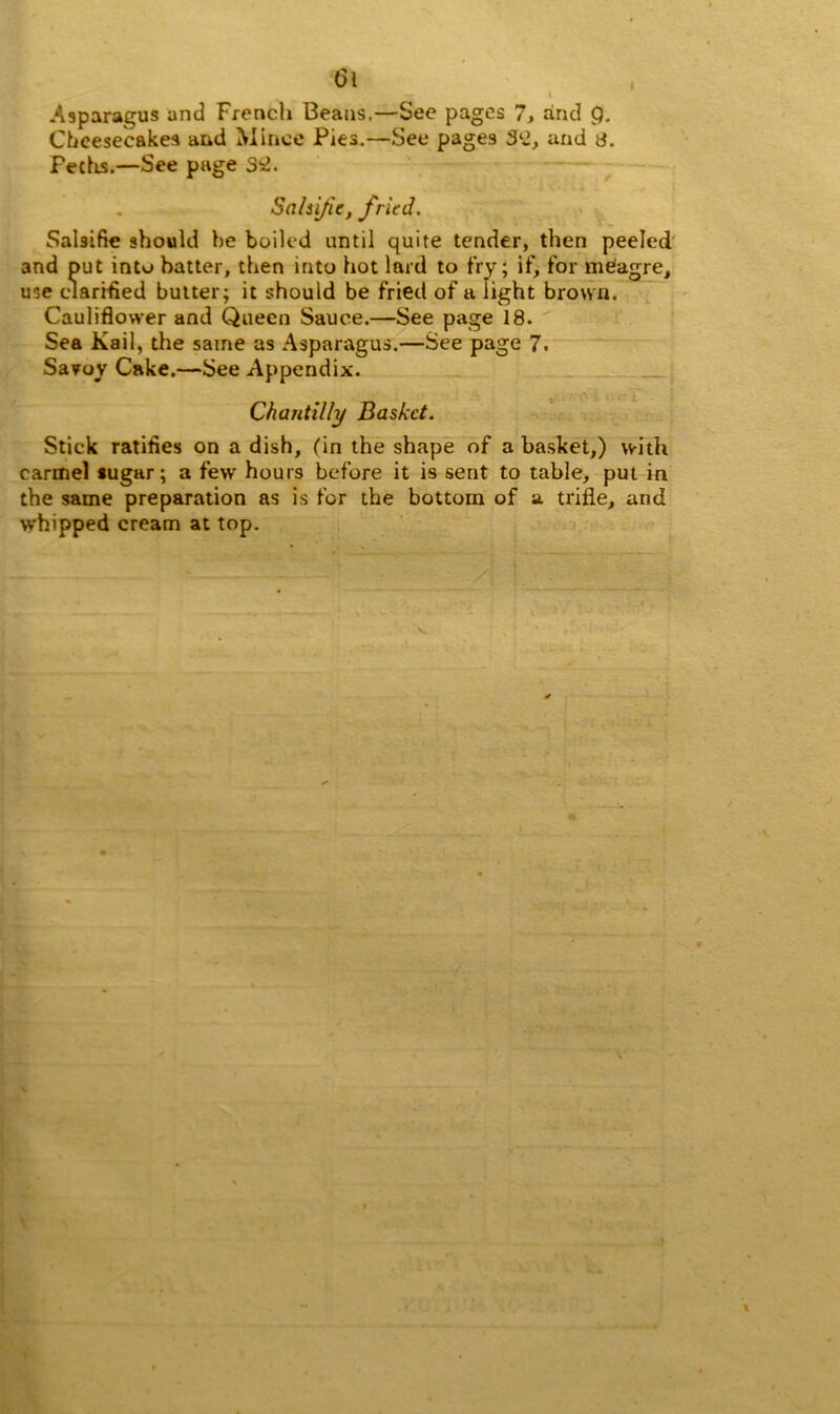 I . i Asparagus and Frencli Beans.—See pages 7, and 9. Cheesecakes and Mince Pies.—See pages 3l2, and a. Pedis.—See page S2. Sahijic, fried. Salsifie should he boiled until quite tender, then peeled and put into batter, then into hot lard to fry; if, for meagre, use clarified butter; it should be fried of a light brown. Cauliflower and Queen Sauce.—See page 18. Sea Kail, the same as Asparagus.—See page 7. Savoy Cake.—See Appendix. Chantilly Basket. Stick ratifies on a dish, (in the shape of a basket,) with carmel sugar; a few hours before it is sent to table, put in the same preparation as is for the bottom of a trifle, and whipped cream at top.
