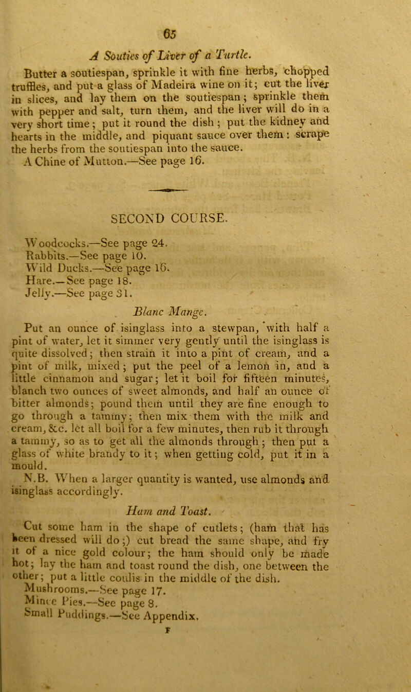 A South's of Liver of a Turtle. Butter a soutiespan, sprinkle it with fine herbs, chopped truffles, and put a glass of Madeira wine on it; cut the liver in slices, and lay them on the soutiespan; sprinkle them with pepper and salt, turn them, and the liver will do in a very short time; put it round the dish ; put the kidney and hearts in the middle, and piquant sauce over them : scrape the herbs from the soutiespan into the sauce. A Chine of Mutton.—See page 16. SECOND COURSE. Woodcocks.—See page 24. Rabbits.—See page 10. Wild Ducks.—See page 16. Hare—See page 18. Jelly.—See page 31. Blanc Mange. Put an ounce of isinglass into a stewpan, with half a pint of water, let it simmer very gently until the isinglass is quite dissolved; then strain it into a pint of cream, and a pint of milk, mixed ; put the peel of a lemon in, and a little cinnamon and sugar; let it boil for fifteen minutes, blanch two ounces of sweet almonds, and half an ounce of bitter almonds; pound them until they are fine enough to go through a tammy; then mix them with the milk and cream, &c. let all boil for a few minutes, then rub it through a tammy, so as to get all the almonds through ; then put a glass of white brandy to it; when getting cold, put it in a mould. N.B. When a larger quantity is wanted, use almonds and isinglass accordingly. Ham and Toast. ' Cut some ham in the shape of cutlets; (ham that has been dressed will do;) cut bread the same shape, and fry it ot a nice gold colour; the ham should only be made hot; lay the ham and toast round the dish, one between the other; put a little coulis in the middle of the dish. Mushrooms.—See page 17. Mince Pies.—See pages. Small Puddings.—See Appendix, F