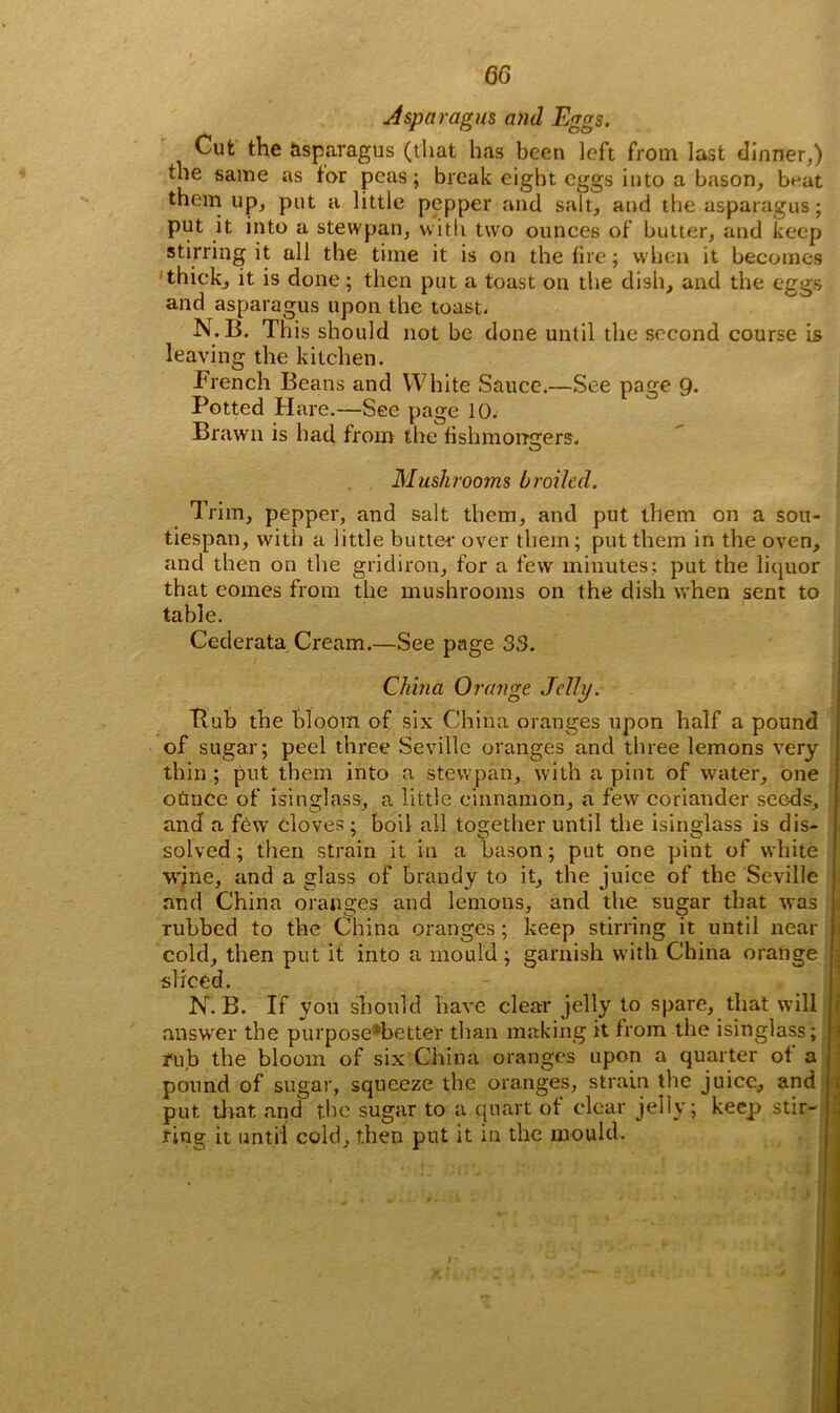 Asparagus and Eggs. Cut the asparagus (that has been left from last dinner,) the same as tor peas ; break eight eggs into a bason, beat them up, put a little pepper and salt, and the asparagus; put it into a stewpan, with two ounces of butter, and keep stirring it all the time it is on the fire; when it becomes thick, it is done; then put a toast on the dish, and the eggs and asparagus upon the toast. N. B. This should not be done until the second course is leaving the kitchen. French Beans and White Sauce.—See page 9- Potted Hare.—See page 10. Brawn is had from the fishmongers. Mushrooms broiled. Trim, pepper, and salt them, and put them on a sott- tiespan, with a little butter over them; put them in the oven, and then on the gridiron, for a few minutes; put the liquor that eomes from the mushrooms on the dish when sent to table. Cederata Cream.—See page 33. China Orange Jelly. Bub the bloom of six China oranges upon half a pound of sugar; peel three Seville oranges and three lemons very thin ; put them into a stewpan, with a pint of water, one otmec of isinglass, a little cinnamon, a few coriander seeds, and a few cloves ; boil all together until the isinglass is dis- solved ; then strain it in a bason; put one pint of white wine, and a glass of brandy to it, the juice of the Seville and China oranges and lemons, and the sugar that was rubbed to the China oranges ; keep stirring it until near J cold, then put it into a mould ; garnish with China orange ; sliced. N. B. If you should have clear jelly to spare, that will answer the purpose*better than making it from the isinglass; rub the bloom of six China oranges upon a quarter of a pound of sugar, squeeze the oranges, strain the juice, and put that and the sugar to a quart of clear jelly; keep stir- ring it until cold, then put it in the mould.