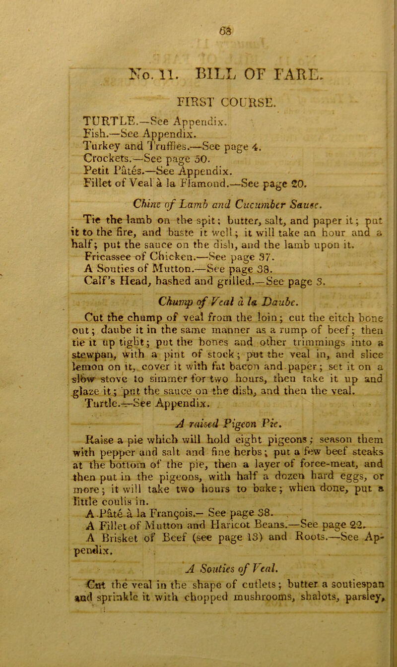 63 No. 11. BILL OF FARE. FIRST COURSE. TURTLE.—See Appendix. Fish.—See Appendix. Turkey and Truffles.—See page 4. Crockets.—See page 50. Petit Pates.—See Appendix. Fillet of Veal a la Ffamond.—See page 20. Chine of Lamb and Cucumber Sauee. Tie the lamb on the spit; butter, salt, and paper it; put it to the fire, and baste it well; it will take an hour and a half; put the sauce on the dish, and the lamb upon it. Fricassee of Chicken.—See page 37. A Souties of Mutton.—See page 33. Calf’s Head, hashed and grilled.—See page 3. Chump of Veal d la Daube. Cut the chump of veal from the loin; cut the eitch bone out; daube it in the same manner as a rump of beef; then tie it uptight; put the bones and other trimmings into a stewpan, with a pint of stock; put the veal in, and slice lemon on it, cover it with fat bacon and paper; set it on a slbw stove to simmer for two hours, then take it up and glaze it ; put the sauce on the dish, and then the veal. Turtle.—See Appendix. A raised Pigeon Pie. Raise a pie which will hold eight pigeons; season them with pepper and salt and fine herbs; put a few beef steaks at the bottom of the pie, then a layer of force-meat, and then put in the pigeons, with half a dozen hard eggs, or more; it will take two hours to bake; when done, put a little coulis in. A-P&te a la Frangois.— See page 38. A Fillet of Mutton and Haricot Beans.—See page 22. A Brisket of Beef (see page 13) and Roots.—See Ap- pendix. A Souties of Veal. Cut the veal in the shape of cutlets; butter a soutiespan and sprinkle it with chopped mushrooms, shalots, parsley.