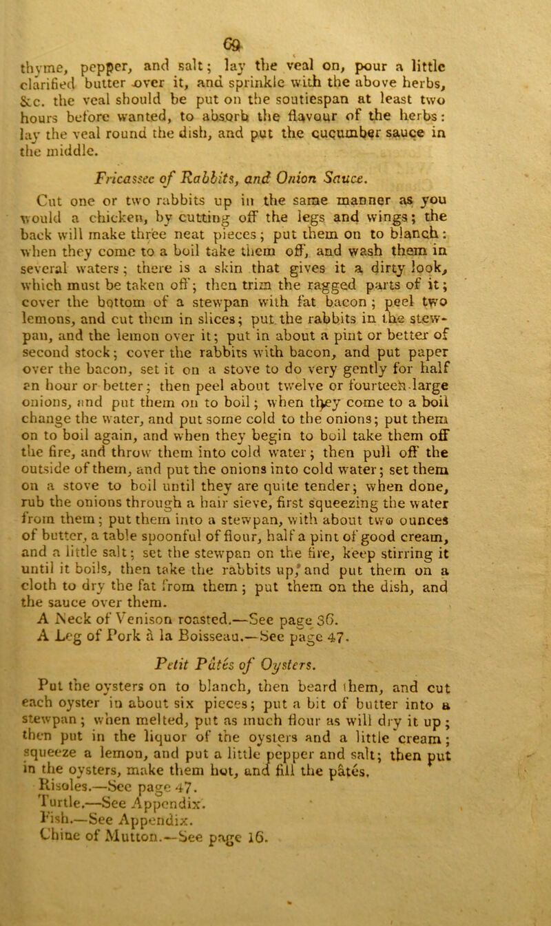 thyme, pepper, and salt; lay the veal on, pour a little clarified butter over it, and sprinkle with the above herbs, &c. the veal should be put on the soutiespan at least two hours before wanted, to absorb the flavour of the herbs: lay the veal round the dish, and put the cucumber sauce in the middle. Fricassee of Rabbits, and Onion Sauce. Cut one or two rabbits up in the same manner as you would a chicken, by cutting off the legs and wings; the back will make three neat pieces; put them on to blanch: when they come to a boil take them off, and wash them in several waters; there is a skin that gives it a dirty look, which must be taken oft'; then trim the ragged parts of it; cover the bottom of a stewpan with fat bacon ; peel two lemons, and cut them in slices; put.the rabbits in the stew- pan, and the lemon over it; put in about a pint or better of second stock; cover the rabbits with bacon, and put paper over the bacon, set it on a stove to do very gently for half an hour or better; then peel about twelve or fourteeh-large onions, and put them on to boil; when ttyey come to a boil change the water, and put some cold to the onions; put them on to boil again, and when they begin to boil take them off the fire, and throw them into cold water; then pull oft' the outside of them, and put the onions into cold water; set them on a stove to boil until they are quite tender; when done, rub the onions through a hair sieve, first squeezing the water iroin them; put them into a stewpan, with about two ounces of butter, a table spoonful of flour, half a pint of good cream, and a little salt: set the stewpan on the fire, keep stirring it until it boils, then take the rabbits up/ and put them on a cloth to dry the fat from them ; put them on the dish, and the sauce over them. A iNeck of Venison roasted.—See page 36. A Leg of Pork a la Boisseau.—See page 47. Petit Putts of Oysters. Put the oysters on to blanch, then beard them, and cut each oyster in about six pieces; put a bit of butter into a stewpan ; when melted, put as much flour as will dry it up ; then put in the liquor of the oysters and a little cream; squeeze a lemon, and put a little pepper and salt; then put in the oysters, make them hot, und fill the pates. Risoles.—See page 47. Iurtle.—See Appendix. bish.—See Appendix.
