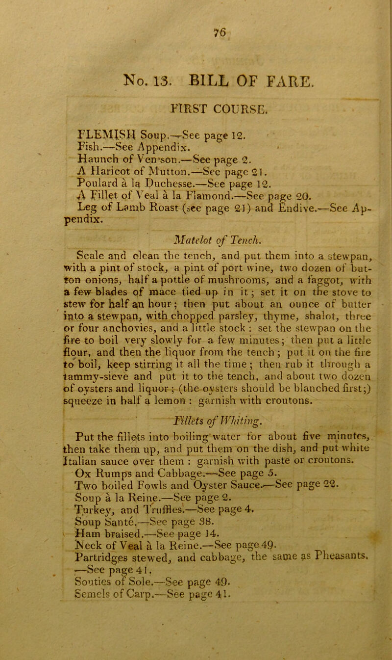 No. 13. BILL OF FARE. FIRST COURSE. FLEMISH Soup.—rSee page 12. Fish.—See Appendix. Haunch of Vemson.—See page 2. A Haricot of Mutton.—See page 21. Poulard a la Duchesse.—See page 12. A Fillet of Veal a la Flamond.—See page 20. Leg of Lamb Roast (see page 21) and Endive.—See Ap- pendix. Mate-lot of Tench. Scale and clean the tench, and put them into a stewpan, with a pint of stock, a pint of port wine, two dozen of but- ton onions, half a pottle of mushrooms, and a faggot, with a few blades of mace tied up in it; set it on the stove to stew for half an hour; then put about an ounce of butter into a stewpan, with chopped parsley, thyme, shalot, three or four anenovies, and a little stock : set the stewpan on the fire to boil very slowly for a few minutes; then put a little flour, and then the liquor from the tench ; put it on the fire to boil, keep stirring it all the time ; then rub it through a tammy-sieve and put it to the tench, and about two dozen of oysters and liquor ; (the oysters should be blanched first;) squeeze in half a lemon : garnish with croutons. Fillets of Whiting. Put the fillets into boiling water for about five minutes, then take them up, and put them on the dish, and put white Italian sauce over them : garnish with paste or croutons. Ox Rumps and Cabbage.—See page 5. Two boiled Fowls and Oyster Sauce.-—See page 22. Soup a la Reine.—See page 2. Turkey, and Truffles'.—See page 4. Soup Sante.—See page 38. v Ham braised.—See page 14. Neck of Veal a la Reine.—See page 49- Partridges stewed, and cabbage, the same as Pheasants. «—See page 41. Souties of Sole.—See page 49. Semcls of Carp.—See page 41.