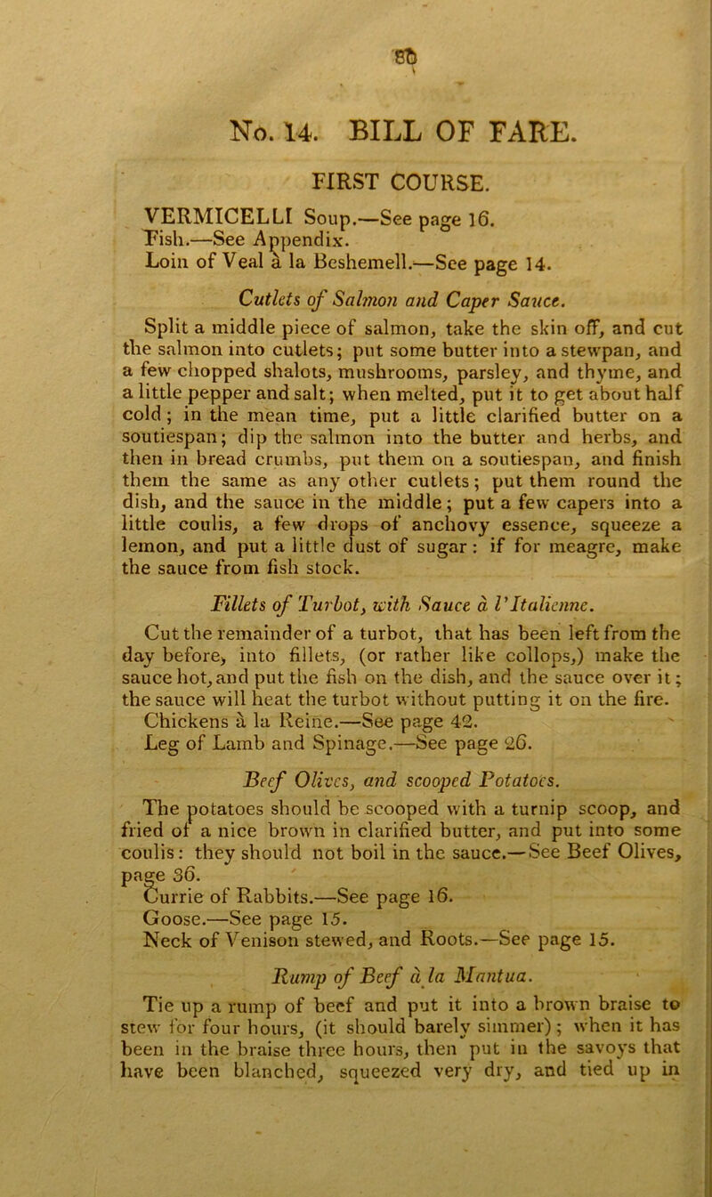 No. 14. BILL OF FARE. FIRST COURSE. VERMICELLI Soup.—See page 16. Pish.—See Appendix. Loin of Veal a la Beshemelb—See page 14. Cutlets of Salmon and Caper Sauce. Split a middle piece of salmon, take the skin off, and cut the salmon into cutlets; put some butter into a stewpan, and a few chopped shalots, mushrooms, parsley, and thyme, and a little pepper and salt; when melted, put it to get about half cold; in the mean time, put a little clarified butter on a soutiespan; dip the salmon into the butter and herbs, and then in bread crumbs, put them on a soutiespan, and finish them the same as any other cutlets; put them round the dish, and the sauce in the middle; put a few capers into a little coulis, a few drops of anchovy essence, squeeze a lemon, and put a little dust of sugar: if for meagre, make the sauce from fish stock. Fillets of Turbot, with Sauce a VItalienne. Cut the remainder of a turbot, that has been left from the day before, into fillets, (or rather like collops,) make the sauce hot, and put the fish on the dish, and the sauce over it; the sauce will heat the turbot without putting it on the fire. Chickens a la Heine.—See page 42. Leg of Lamb and Spinage.—See page 26. Beef Olives, and scooped Potatoes. The potatoes should be scooped with a turnip scoop, and fried of a nice brown in clarified butter, and put into some coulis: they should not boil in the sauce.— See Beef Olives, page 36. Currie of Rabbits.—See page 16. Goose.—See page 15. Neck of Venison stewed, and Roots.—See page 15. Rump of Beef ala Mantua. Tie up a rump of beef and put it into a brown braise to stew for four hours, (it should barely simmer) ; when it has been in the braise three hours, then put in the savoys that have been blanched, squeezed very dry, and tied up in