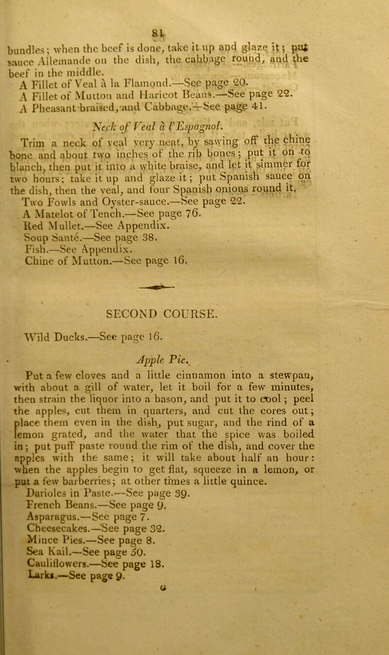 bundles; when the beef is clone, take it up and glaze it; pu* sauce Allemande on the dish, the cabbage round, and the beef in the middle. A Fillet of Veal a la Flampnd.—See page 20. A Fillet of Mutton and Haricot Beans.—See page 22. A Pheasant braised, and Cabbage.—See page 41. Neck of Veal a I’Espagnol. Trim a neck of veal very neat, by sawing oft the chine bone and about two inches of the rib bones; put it on to blanch, then put it into a white braise, and let it simmer for two hours; take it up and glaze it; put Spanish sauce on the dish, then the veal, and four Spanish onions round it. Two Fowls and Oyster-sauce.—See page 22. A Matelot of Tench.—See page 76. Red Mullet.—See Appendix. Soup Sante.—See page 38. Fish.—See Appendix. Chine of Mutton.—See page 16. SECOND COURSE. Wild Ducks.—See page 16. Apple Pie. Put a few cloves and a little cinnamon into a stewpan, with about a gill of water, let it boil for a few minutes, then strain the liquor into a bason, and put it to ct>ol; peel the apples, cut them in quarters, and cut the cores out; place them even in the dish, put sugar, and the rind of a lemon grated, and the water that the spice was boiled in; put puff paste round the rim of the dish, and cover the apples with the same; it will take about half an hour: when the apples begin to get flat, squeeze in a lemon, or put a few barberries; at other times a little quince. Darioles in Paste.—See page 39- French Beans.—See page 9. Asparagus.—See page 7. Cheesecakes.—See page 32. Mince Pies.—See page 8. Sea Kail.—See page oO. Cauliflowers.—See page 18. Larks.—See page 9. u ,