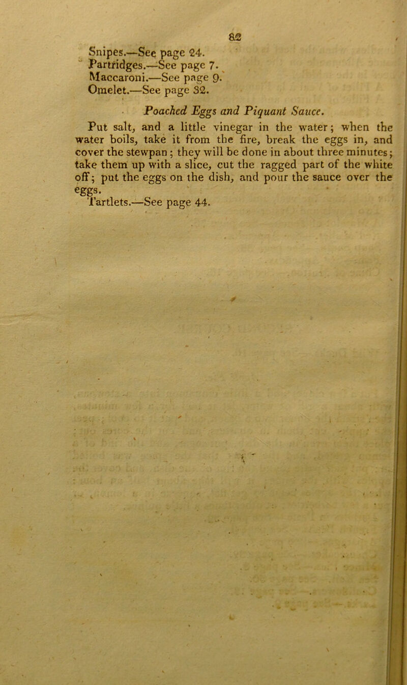 a2 Snipes.—See page 24. Partridges.—See page 7. Maccaroni.—See page 9. Omelet.—See page 32. t Poached Eggs and Piquant Sauce. Put salt, and a little vinegar in the water; when the water boils, take it from the fire, break the eggs in, and cover the stewpan ; they will be done in about three minutes; take them up with a slice, cut the ragged part of the white off; put the eggs on the dish, and pour the sauce over the eggs. Tartlets.—See page 44. / l \