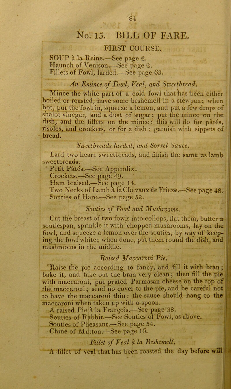 No. 15. BILL OF FARE, FIRST COURSE. SOUP a la Reine.—See page 2. Haunch of Venison.—See page 2. Fillets of Fowl, larded.—See page 63. An Emince of Fowl, Veal, and Sweetbread. Mince the white part of a cold fowl that has been either boiled or roasted, have some beshemell in a stewpan; when hot, put the fowl in, squeeze a lemon, and put a few drops of shalot vinegar, and a dust of sugar; put the mince on the dish, and the fillets on the mince : this will do for pates, risoles, and crockets, or for a dish : garnish with sippets of ' bread. Sweetbreads larded, and Sorrel Sauce. Lard two heart sweetbreads, and finish the same as lamb sweetbreads. Petit Pfites.—See Appendix. Crockets.—See page 49- Ham braised.—See page 14. Two Necks of Lamb a la Chevauxde Frieze.—See page 48.- Souties of Hare.—See page 52. Souties of Fowl and Mushrooms. Cut the breast of two fowls into coll ops, flat them, butter a soutiespan, sprinkle it with chopped mushrooms, lay on the fowl, and squeeze a lemon over the souties, by way of keep- ing the fowl white; when done, put them round the dish, and mushrooms in the middle. Raised Maccaroni Pie. Raise the pie according to fancy, and fill it with bran; bake it, and take out the bran very clean; then fill the pie j with maccaroni, put grated Parmasan cheese on the top of j the maccaroni; send no cover to the pie, and be careful not : to have the maccaroni thin: the sauce should hang to the maccaroni when taken up with a spoon. A raised Pie a la Frangois.—See page 38. Souties of Rabbit.—See Souties of Fowl, as above. Souties of Pheasant.—-See page 54. Chine of Mutton.—See page 16. Fillet of Veal a la Beshemell. A fillet of Veal that has been roasted the day before will