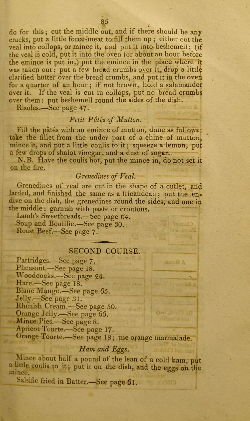 V . < do for this; cut the middle out, and if there should be any cracks, put a little force-meat to fill them up ; either cut the veal into collops, or mince it, and put it into beshemeli; (if the veal is cold, put it into the oven for about an hour before the emince is put in,) put the emince in the place where it was taken out; put a few bread crumbs over it, drop a little clarified butter over the bread crumbs, and put it in the oven for a quarter of an hour; if not brown, hold a salamander over it. If the veal is cut in collops, put no bread crumbs over them: put beshemeli round the sides of the dish. Risoles.—See page 47- Petit Pates of Mutton. Fill the pates with an emince of mutton, done as follows: take the fillet from the under part of a chine of mutton, mince it, and put a little coulis to it; squeeze a lemon, put a few drops of shalot vinegar, and a dust of sugar.. N. B. Have the coulis hot, put the mince in, do not set it on the fire. Grenedines of Veal. Grenedines of veal are cut in the shape of a cutlet, and larded, and finished the same as a fricandeau ; put the en- dive on the dish, the grenedines round the sides, and one in the middle : garnish with paste or croutons. Lamb’s Sweetbreads.—See page 64. Soup and Bouillie.—See page 30. Roast Beef.—See page 7. SECOND COURSE. Partridges.—See page 7. Pheasant.—See page 18. FV oodcocks.—See page 24. Hare.—See page 18. Blanc Mange.—See page 60. Jelly.—See page 31. Rhenish Cream.—See page 50. Orange Jelly.—See page 66. Mince Pies.—See page 8. Apricot Tourte.—See page 17. Orange Tourte.—See page 18; use ojange marmalade. Ham and Eggs. Mince about half a pound of the lean of a cold ham, put a little, coulis to it; put it on the dish, and the eees on the mince. ^ Salsific fried in Batter,—See page 6l.