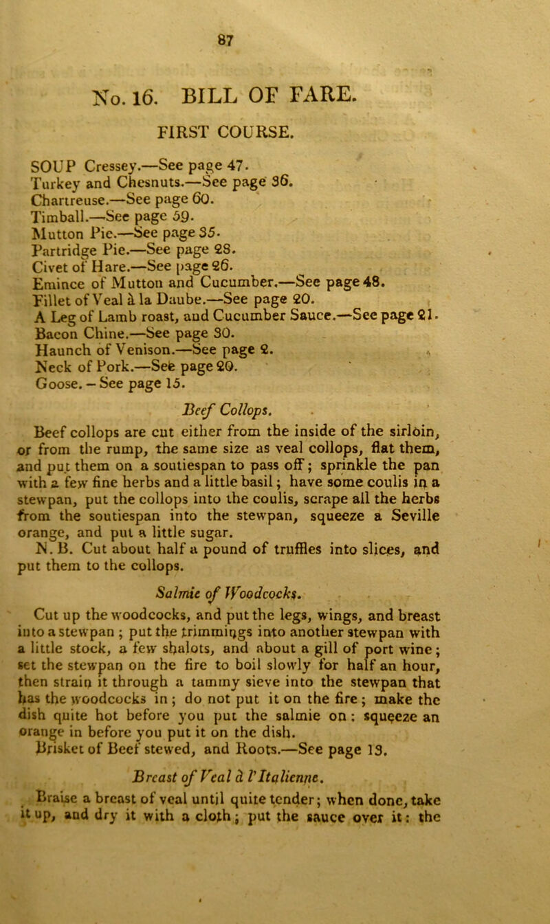 No. 16. BILL OF FARE. FIRST COURSE. SOUP Cressey.—See page 47. Turkey and Chesnuts.—See page 36. Charireuse.—See page 60. Tim ball.—See page 59- Mutton Pie.—See page 35. Partridge Pie.—See page 2S. Civet of Hare.—See page 26. Emince of Mutton and Cucumber.—See page 48. Fillet of Veal il la Daube.—See page 20. A Leg of Lamb roast, and Cucumber Sauce.—See page 21. Bacon Chine.—See page 30. Haunch of Venison.—See page 2. Neck of Pork.—Sete page 20. Goose. - See page 15. Beef Collops. Beef collops are cut either from the inside of the sirloin, or from the rump, the same size as veal collops, flat them, and put them on a soutiespan to pass off; sprinkle the pan with a few fine herbs and a little basil; have some coulis in a stewpan, put the collops into the coulis, scrape ail the herbs from the soutiespan into the stewpan, squeeze a Seville orange, and put a little sugar. N. B. Cut about half a pound of truffles into slices, and put them to the collops. Salmie of Woodcocks. Cut up the woodcocks, and put the legs, wings, and breast into a stewpan ; put the trimmings into another stewpan with a little stock, a few sfialots, and about a gill of port w'inc; set the stewpan on the fire to boil slowly for half an hour, then strain it through a tammy sieve into the stewpan that has the woodcocks in ; do not put it on the fire ; make the dish quite hot before you put the salmie on : squeeze an orange in before you put it on the dish. Brisket of Beef stewed, and Roots.—See page 13. Breast of Veal cl VItdlienjic. Braise a breast of veal until quite tender; when done, take it up, and dry it with a cloth; put the sauce over it: the
