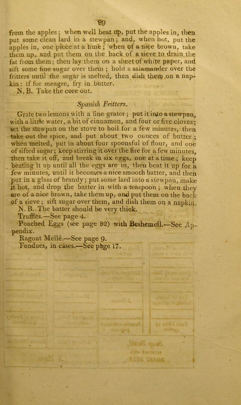 from the apples; when well beat up, put the apples in, then put some clean lard in a stewpan; and, when hot, put the apples in, one piece at a time; when of a nice brown, take them up, and put them on the back of a sieve to drain the fat from them; then lay them on a sheet of white paper, and sift some fine sugar over them ; hold a salamander over the fritters until the sugar is melted, then dish them .on a nap- kin : if for meagre, fry in butter. N. B. Take the core out. Spajiish Fritters. Grate two lemons with a fine grater ; put it into a stewpan, with a little water, a bit of cinnamon, and four or five cloves; set the stewpan on the stove to boil for a few minutes, then take out the spice, and put about two ounces of butter; when melted, put in about four spoonsful of flour, and one of sifted sugar; keep stirring it over the fire for a few minutes, then take it off, and break in six eggs, one at a time ; keep beating it up until all the eggs are in, then beat it up for a few minutes, until it becomes a nice smooth batter, and then put in a glass of brandy; put some lard into a stewpan, make it hot, and drop the batter in with a teaspoon ; when they are of a nice brown, take them up, and put them on the back of a sieve; sift sugar over them, and dish them on a napkin. IN . B. The batter should be very thick. Truffles.—See page 4. See Ap» Fondues, in cases.—See pkge 17. Poached Eggs (see page 82) with Beshemdl.— pendix. Ragout Melle.—See page 9.