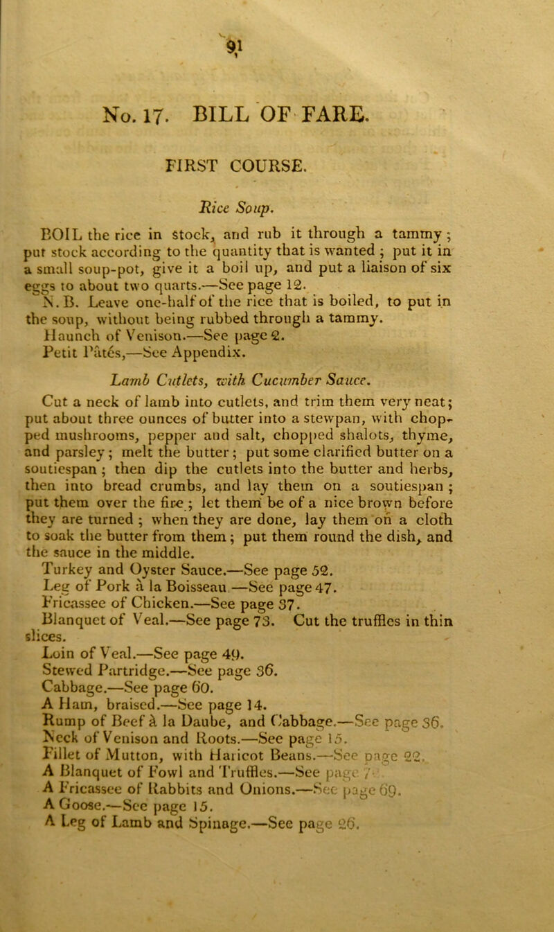 No. 17. BILL OF FARE. FIRST COURSE. Rice Soup. ROIL the rice in stock, and rub it through a tammy; put stock according to the quantity that is wanted ; put it in a small soup-pot, give it a boil up, and put a liaison of six eggs to about two quarts.—See page 12. ^s.B. Leave one-half of the rice that is boiled, to put in the soup, without being rubbed through a tammy. Haunch of Venison.—See pages. Petit Rates,—See Appendix. Lamb Cutlets, xcith Cucumber Sauce. Cut a neck of lamb into cutlets, and trim them very neat; put about three ounces of butter into a stewpan, with chop~ ped mushrooms, pepper and salt, chopped shalots, thyme, and parsley; melt the butter; put some clarified butter on a soutiespan ; then dip the cutlets into the butter and herbs, then into bread crumbs, and lay them on a soutiespan ; put them over the fire ; let them be of a nice brown before they are turned ; when they are done, lay them oh a cloth to soak the butter from them; put them round the dish, and the sauce in the middle. Turkey and Oyster Sauce.—See page 52. Leg of Pork a la Boisseau —See page 47. Fricassee of Chicken.—See page 57. Blanquct of Veal.—See page 73. Cut the truffles in thin slices. Loin of Veal.—See page 49. Stewed Partridge.—See page 36. Cabbage.—See page 6'0. A Ham, braised.—See page 14. Rump of Beef h la Daube, and Cabbage.—See page 36. Meek of Venison and Roots.—See page 15. Lillet of Mutton, with Haiicot Beans.—See page 22 A Blanquet of Fowl and Truffles.—See page / A Fricassee of Rabbits and Onions.—See page 69. A Goose.—See page 15. A Leg of Lamb and Spinage.—See page 26.