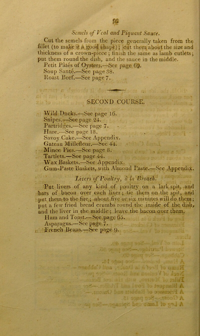 m Scmch of Veal and Piquant Sauce. Cut the semels from the piece generally taken from the fillet (to make it a good shape); cut them about the size and thickness of a crown-piece ; finish the same as lamb cutlets; put them round the dish, and the sauce in the middle. Petit Pates of Oysters.—See page G9. Soup Sante.—See page 38. Roast Beef.—See page 7. SECOND COURSE. Wild Dticks.—See page 16. Snipes.—See page 24. Partridges.—See page 7. Hare.—See page 18. Savoy Cake.—See Appendix. Gateau Millefleur.—See 44. Mince Pies.—See page 8. Tartlets.—See page 44. Wax Baskets.—See Appendix. Gum-Paste Baskets, with Almond Paste.-^-See Appendix. Livers of Poultry, a la Broach. Put livers of any kind of poultry on a lark spit, and bars of bacon over each liver; tie them on the spit, and put them to the fire ; about five or six minutes will do them; put a few fried bread crumbs round the inside of the dish, and the liver in the middle; leave the bacon over them. H am and Toast.-—See page Go. Asparagus.—Sec page 7. Trench Beans.—See page 9. r r ♦ In I 1 A