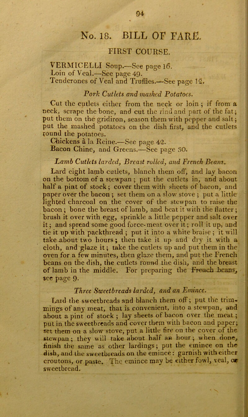 04 No. 18. BILL OF FARJE. FIRST COURSE. VERMICELLI Soup.—See page 16. Loin of Veal.—See page 49. Tendcrones of Veal and Truffles.—See page 12, Pork Cutlets and mashed Potatoes. Cut the cutlets either from the neck or loin ; if from ft. neck, scrape the bone, and cut the rind and part of the fat; put them on the gridiron, season them with pepper and salt; put the mashed potatoes on the dish first, and the cutlets round the potatoes. Chickens ala Reine.—See page 42. Bacon Chine, and Greens.—See page 30. Lamb Cutlets larded, Breast rolled, and French Beans. Lard eight lamb cutlets, blanch them off, and lay bacon on the bottom of a stewpan ; put the cutlets in, and about half a pint of stock ; cover them with sheets of bacon, and paper over the bacon ; set them on a slow stove ; put a little lighted charcoal on .the cover of the stewpan to raise the bacon ; bone the breast of lamb, and beat it with the flatter; brush it over with egg, sprinkle a little pepper and salt over it; and spread some good force-meat over it; roll it up, and tie it up with packthread ; put it into a white braise ; it will take about two hours; then take it up and dry it with a cloth, and glaze it; take the cutlets up and put them in the oven for a few minutes, then glaze them, and put the French beans on the dish, the cutlets round the dish, and the breast of lamb in the middle. For preparing the French Feans, sec page 9. Three Sweetbreads larded, and an Emince. Lard the sweetbreads and blanch them oft ; put the trim- mings of any meat, that is convenient, into a stew'pan, and about a pint of stock ; lay sheets ot bacon over the meat; put in the sweetbreads and cover them with bacon and paper; set them on a slow stove, put a little fire on the cover of the stewpan; they will take about hall aw hour; when done, finish the same as other lardings; pul the emince on the dish, and the sweetbreads on the emince: garnish with either croutons, or paste. The emince may be either fowl, veal, or sweetbread.